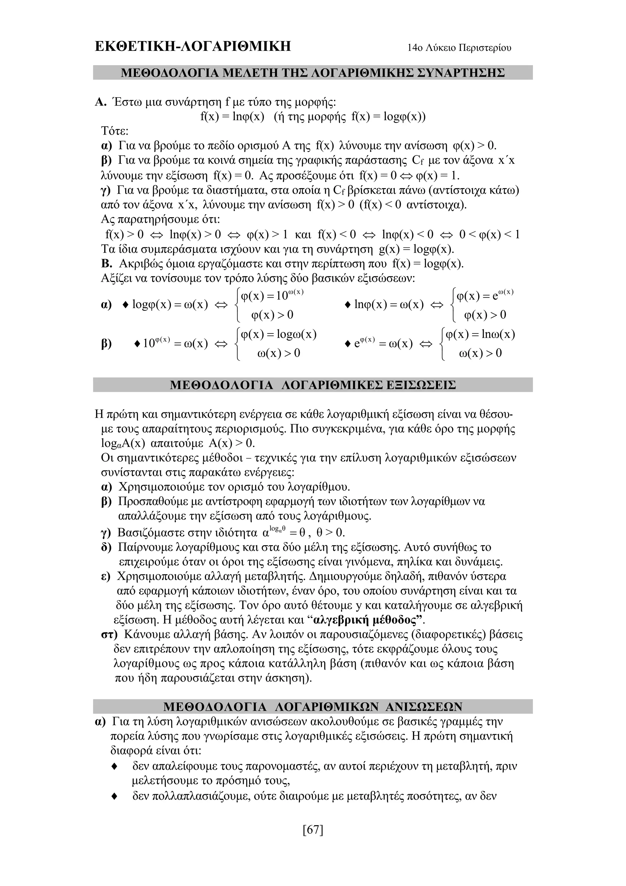 ΕΚΘΕΤΙΚΗ-ΛΟΓΑΡΙΘΜΙΚΗ 14ο Λύκειο Περιστερίου
[67]
ΜΕΘΟΔΟΛΟΓΙΑ ΜΕΛΕΤΗ ΤΗΣ ΛΟΓΑΡΙΘΜΙΚΗΣ ΣΥΝΑΡΤΗΣΗΣ
Α. Έστω μια συνάρτηση f με τύπο της μορφής:
f(x) = lnφ(x) (ή της μορφής f(x) = logφ(x))
Τότε:
α) Για να βρούμε το πεδίο ορισμού Α της f(x) λύνουμε την ανίσωση φ(x) > 0.
β) Για να βρούμε τα κοινά σημεία της γραφικής παράστασης Cf με τον άξονα x´x
λύνουμε την εξίσωση f(x) = 0. Ας προσέξουμε ότι f(x) = 0  φ(x) = 1.
γ) Για να βρούμε τα διαστήματα, στα οποία η Cf βρίσκεται πάνω (αντίστοιχα κάτω)
από τον άξονα x´x, λύνουμε την ανίσωση f(x) > 0 (f(x) < 0 αντίστοιχα).
Ας παρατηρήσουμε ότι:
f(x) > 0  lnφ(x) > 0  φ(x) > 1 και f(x) < 0  lnφ(x) < 0  0 < φ(x) < 1
Τα ίδια συμπεράσματα ισχύουν και για τη συνάρτηση g(x) = logφ(x).
Β. Ακριβώς όμοια εργαζόμαστε και στην περίπτωση που f(x) = logφ(x).
Αξίζει να τονίσουμε τον τρόπο λύσης δύο βασικών εξισώσεων:
α) 
ω(x)
φ(x) 10
logφ(x) ω(x)
φ(x) 0
 
  


ω(x)
φ(x) e
lnφ(x) ω(x)
φ(x) 0
 
  

β)  φ(x) φ(x) logω(x)
10 ω(x)
ω(x) 0

  

 φ(x) φ(x) lnω(x)
e ω(x)
ω(x) 0

  

ΜΕΘΟΔΟΛΟΓΙΑ ΛΟΓΑΡΙΘΜΙΚΕΣ ΕΞΙΣΩΣΕΙΣ
Η πρώτη και σημαντικότερη ενέργεια σε κάθε λογαριθμική εξίσωση είναι να θέσου-
με τους απαραίτητους περιορισμούς. Πιο συγκεκριμένα, για κάθε όρο της μορφής
logαΑ(x) απαιτούμε Α(x) > 0.
Οι σημαντικότερες μέθοδοι – τεχνικές για την επίλυση λογαριθμικών εξισώσεων
συνίστανται στις παρακάτω ενέργειες:
α) Χρησιμοποιούμε τον ορισμό του λογαρίθμου.
β) Προσπαθούμε με αντίστροφη εφαρμογή των ιδιοτήτων των λογαρίθμων να
απαλλάξουμε την εξίσωση από τους λογάριθμους.
γ) Βασιζόμαστε στην ιδιότητα αlog θ
α θ , θ > 0.
δ) Παίρνουμε λογαρίθμους και στα δύο μέλη της εξίσωσης. Αυτό συνήθως το
επιχειρούμε όταν οι όροι της εξίσωσης είναι γινόμενα, πηλίκα και δυνάμεις.
ε) Χρησιμοποιούμε αλλαγή μεταβλητής. Δημιουργούμε δηλαδή, πιθανόν ύστερα
από εφαρμογή κάποιων ιδιοτήτων, έναν όρο, του οποίου συνάρτηση είναι και τα
δύο μέλη της εξίσωσης. Τον όρο αυτό θέτουμε y και καταλήγουμε σε αλγεβρική
εξίσωση. Η μέθοδος αυτή λέγεται και “αλγεβρική μέθοδος”.
στ) Κάνουμε αλλαγή βάσης. Αν λοιπόν οι παρουσιαζόμενες (διαφορετικές) βάσεις
δεν επιτρέπουν την απλοποίηση της εξίσωσης, τότε εκφράζουμε όλους τους
λογαρίθμους ως προς κάποια κατάλληλη βάση (πιθανόν και ως κάποια βάση
που ήδη παρουσιάζεται στην άσκηση).
ΜΕΘΟΔΟΛΟΓΙΑ ΛΟΓΑΡΙΘΜΙΚΩΝ ΑΝΙΣΩΣΕΩΝ
α) Για τη λύση λογαριθμικών ανισώσεων ακολουθούμε σε βασικές γραμμές την
πορεία λύσης που γνωρίσαμε στις λογαριθμικές εξισώσεις. Η πρώτη σημαντική
διαφορά είναι ότι:
 δεν απαλείφουμε τους παρονομαστές, αν αυτοί περιέχουν τη μεταβλητή, πριν
μελετήσουμε το πρόσημό τους,
 δεν πολλαπλασιάζουμε, ούτε διαιρούμε με μεταβλητές ποσότητες, αν δεν
 