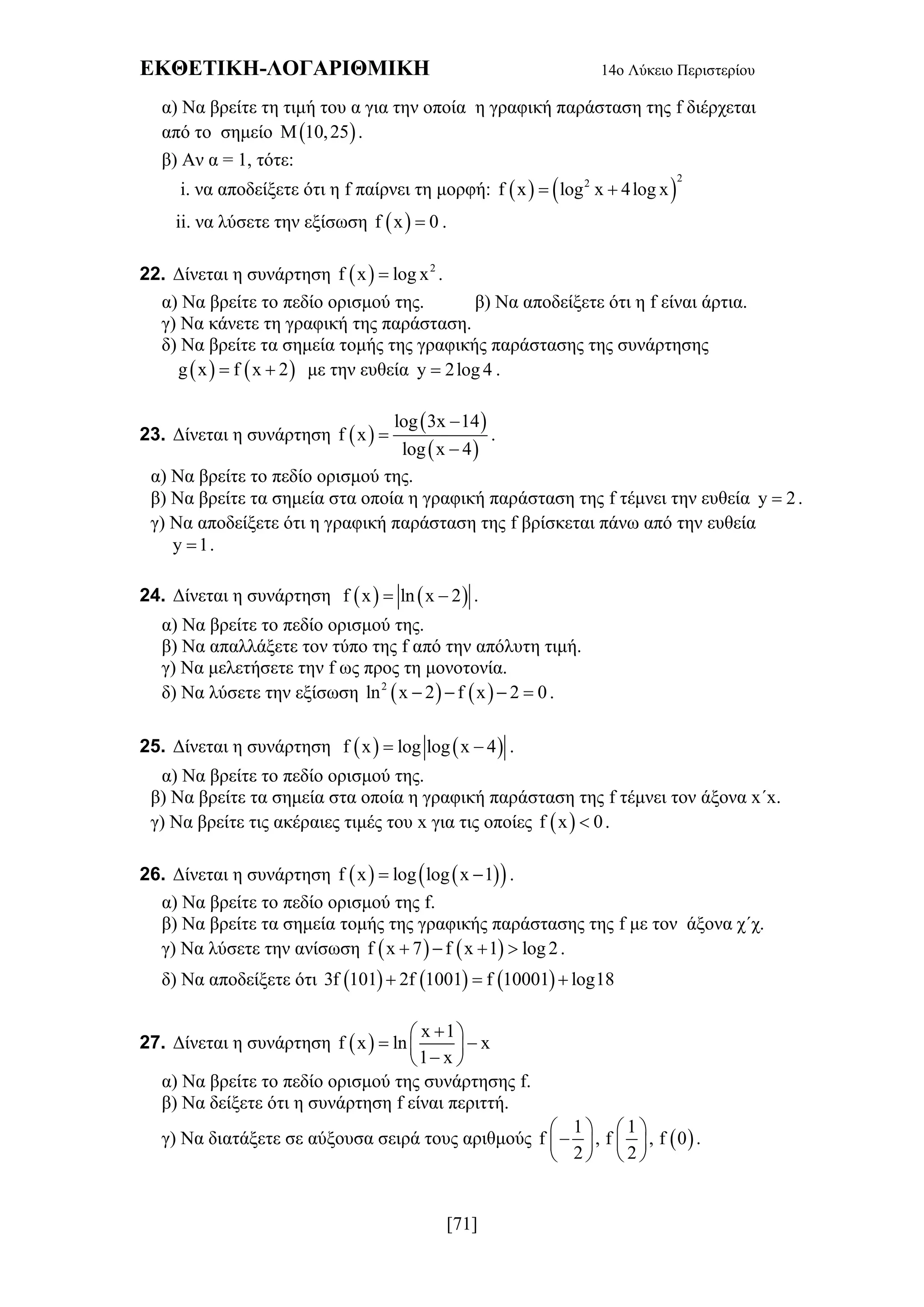 ΕΚΘΕΤΙΚΗ-ΛΟΓΑΡΙΘΜΙΚΗ 14ο Λύκειο Περιστερίου
[71]
α) Να βρείτε τη τιμή του α για την οποία η γραφική παράσταση της f διέρχεται
από το σημείο  M 10,25 .
β) Αν α = 1, τότε:
i. να αποδείξετε ότι η f παίρνει τη μορφή:    
22
f x log x 4log x 
ii. να λύσετε την εξίσωση  f x 0 .
22. Δίνεται η συνάρτηση   2
f x log x .
α) Να βρείτε το πεδίο ορισμού της. β) Να αποδείξετε ότι η f είναι άρτια.
γ) Να κάνετε τη γραφική της παράσταση.
δ) Να βρείτε τα σημεία τομής της γραφικής παράστασης της συνάρτησης
   g x f x 2  με την ευθεία y 2log 4 .
23. Δίνεται η συνάρτηση  
 
 
log 3x 14
f x
log x 4



.
α) Να βρείτε το πεδίο ορισμού της.
β) Να βρείτε τα σημεία στα οποία η γραφική παράσταση της f τέμνει την ευθεία y 2 .
γ) Να αποδείξετε ότι η γραφική παράσταση της f βρίσκεται πάνω από την ευθεία
y 1 .
24. Δίνεται η συνάρτηση    f x ln x 2  .
α) Να βρείτε το πεδίο ορισμού της.
β) Να απαλλάξετε τον τύπο της f από την απόλυτη τιμή.
γ) Να μελετήσετε την f ως προς τη μονοτονία.
δ) Να λύσετε την εξίσωση    2
ln x 2 f x 2 0    .
25. Δίνεται η συνάρτηση    f x log log x 4  .
α) Να βρείτε το πεδίο ορισμού της.
β) Να βρείτε τα σημεία στα οποία η γραφική παράσταση της f τέμνει τον άξονα x΄x.
γ) Να βρείτε τις ακέραιες τιμές του x για τις οποίες  f x 0 .
26. Δίνεται η συνάρτηση     f x log log x 1  .
α) Να βρείτε το πεδίο ορισμού της f.
β) Να βρείτε τα σημεία τομής της γραφικής παράστασης της f με τον άξονα χ΄χ.
γ) Να λύσετε την ανίσωση    f x 7 f x 1 log 2    .
δ) Να αποδείξετε ότι      3f 101 2f 1001 f 10001 log18  
27. Δίνεται η συνάρτηση  
x 1
f x ln x
1 x
 
  
 
α) Να βρείτε το πεδίο ορισμού της συνάρτησης f.
β) Να δείξετε ότι η συνάρτηση f είναι περιττή.
γ) Να διατάξετε σε αύξουσα σειρά τους αριθμούς  
1 1
f , f , f 0
2 2
   
   
   
.
 