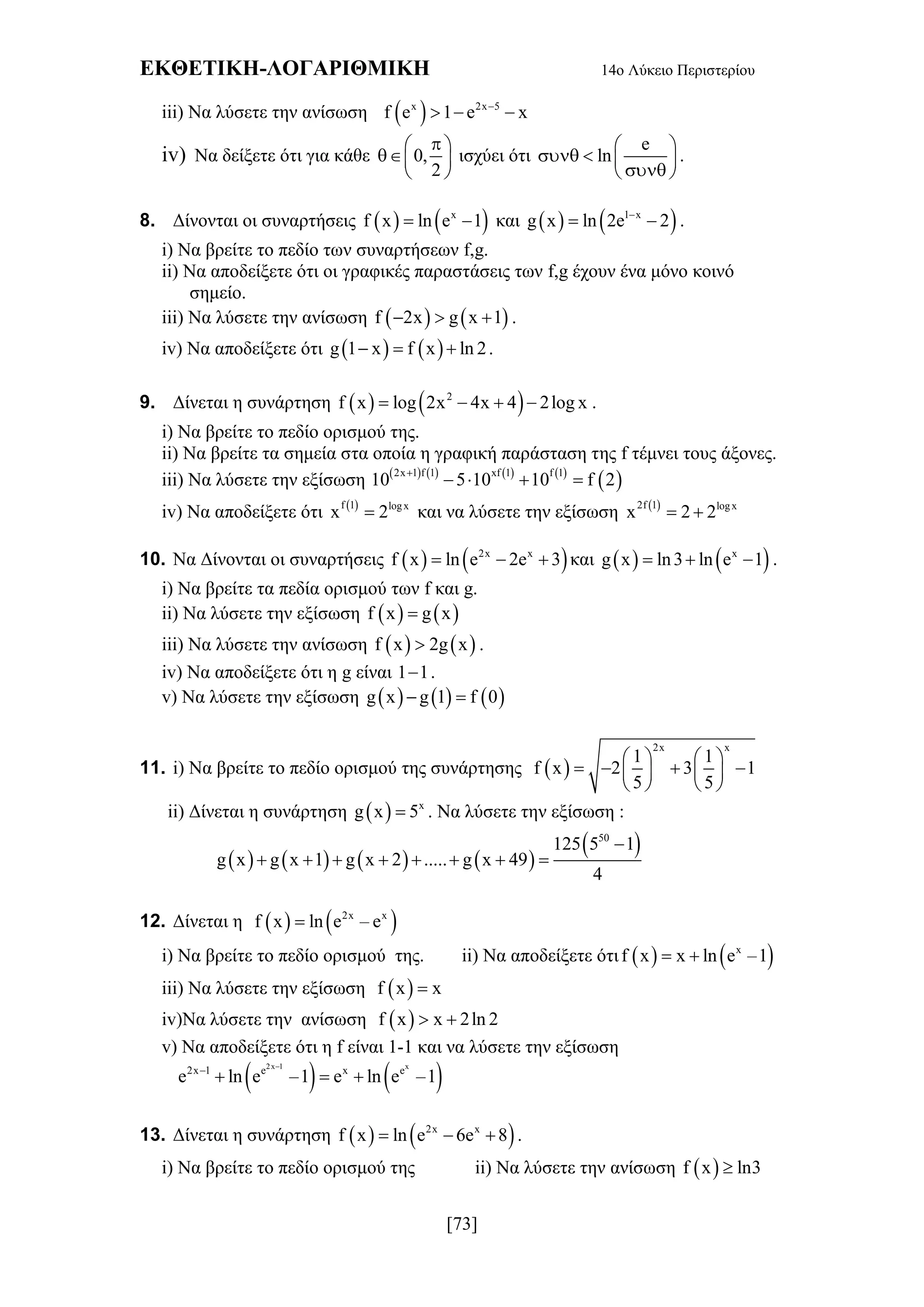 ΕΚΘΕΤΙΚΗ-ΛΟΓΑΡΙΘΜΙΚΗ 14ο Λύκειο Περιστερίου
[73]
iii) Να λύσετε την ανίσωση  x 2x 5
f e 1 e x
  
iv) Να δείξετε ότι για κάθε 0,
2
 
 
 
ισχύει ότι
e
ln
 
   
 
.
8. Δίνονται οι συναρτήσεις    x
f x ln e 1  και    1 x
g x ln 2e 2
  .
i) Να βρείτε το πεδίο των συναρτήσεων f,g.
ii) Να αποδείξετε ότι οι γραφικές παραστάσεις των f,g έχουν ένα μόνο κοινό
σημείο.
iii) Να λύσετε την ανίσωση    f 2x g x 1   .
iv) Να αποδείξετε ότι    g 1 x f x ln 2   .
9. Δίνεται η συνάρτηση    2
f x log 2x 4x 4 2log x    .
i) Να βρείτε το πεδίο ορισμού της.
ii) Να βρείτε τα σημεία στα οποία η γραφική παράσταση της f τέμνει τους άξονες.
iii) Να λύσετε την εξίσωση        
 2x 1 f 1 xf 1 f 1
10 5 10 10 f 2
   
iv) Να αποδείξετε ότι  f 1 logx
x 2 και να λύσετε την εξίσωση  2f 1 logx
x 2 2 
10. Να Δίνονται οι συναρτήσεις    2x x
f x ln e 2e 3   και    x
g x ln3 ln e 1   .
i) Να βρείτε τα πεδία ορισμού των f και g.
ii) Να λύσετε την εξίσωση    f x g x
iii) Να λύσετε την ανίσωση    f x 2g x .
iv) Να αποδείξετε ότι η g είναι 1 1 .
v) Να λύσετε την εξίσωση      g x g 1 f 0 
11. i) Να βρείτε το πεδίο ορισμού της συνάρτησης  
2x x
1 1
f x 2 3 1
5 5
   
      
   
ii) Δίνεται η συνάρτηση   x
g x 5 . Να λύσετε την εξίσωση :
       
 50
125 5 1
g x g x 1 g x 2 ..... g x 49
4

       
12. Δίνεται η    2x x
f x ln e – e
i) Να βρείτε το πεδίο ορισμού της. ii) Να αποδείξετε ότι    x
f x x ln e –1 
iii) Να λύσετε την εξίσωση  f x x
iv)Να λύσετε την ανίσωση  f x x 2ln 2 
v) Να αποδείξετε ότι η f είναι 1-1 και να λύσετε την εξίσωση
   2x 1 x
2x 1 e x e
e ln e –1 e ln e –1


  
13. Δίνεται η συνάρτηση    2x x
f x ln e 6e 8   .
i) Να βρείτε το πεδίο ορισμού της ii) Να λύσετε την ανίσωση  f x ln3
 