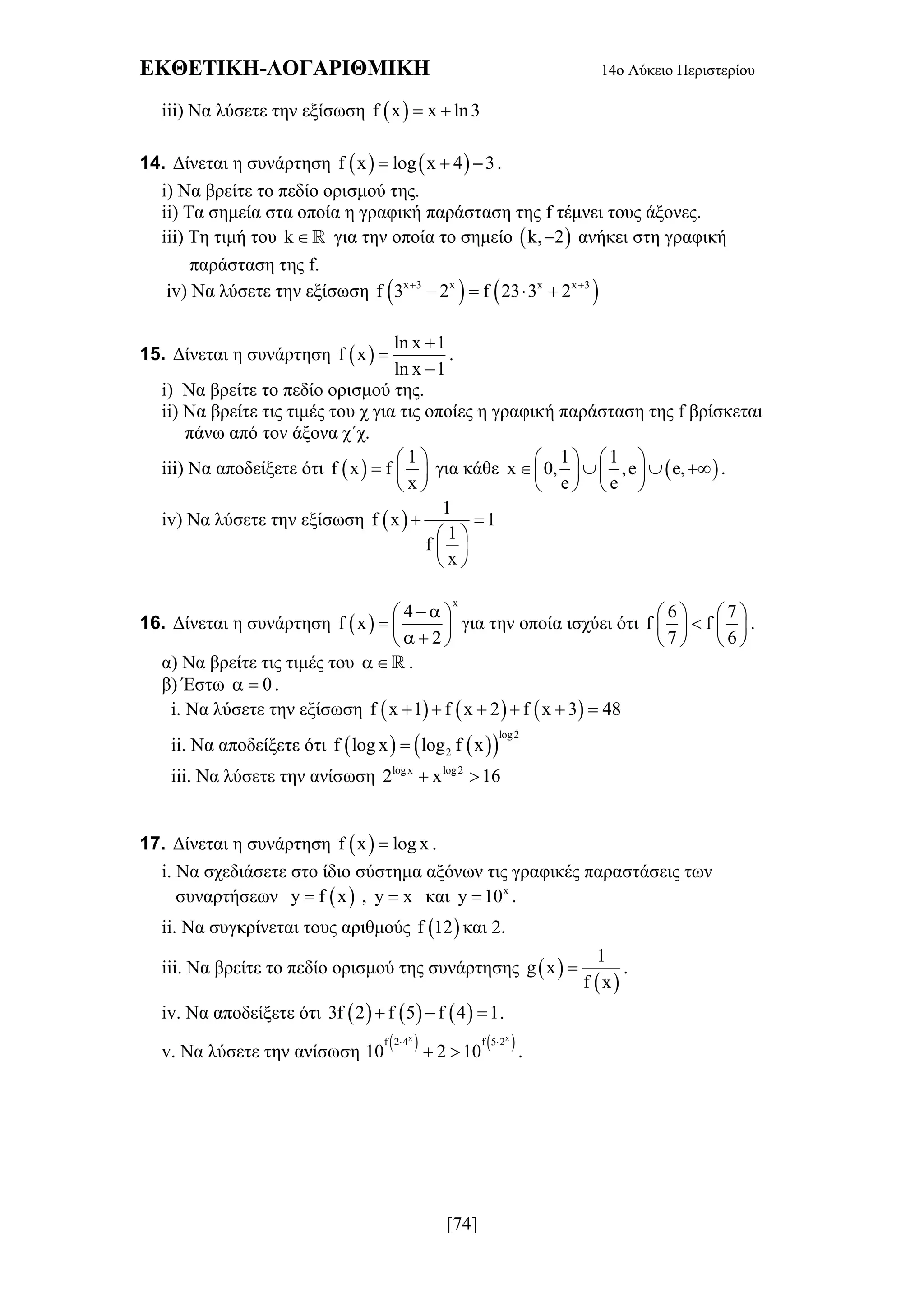 ΕΚΘΕΤΙΚΗ-ΛΟΓΑΡΙΘΜΙΚΗ 14ο Λύκειο Περιστερίου
[74]
iii) Να λύσετε την εξίσωση  f x x ln3 
14. Δίνεται η συνάρτηση    f x log x 4 3   .
i) Να βρείτε το πεδίο ορισμού της.
ii) Τα σημεία στα οποία η γραφική παράσταση της f τέμνει τους άξονες.
iii) Τη τιμή του k  για την οποία το σημείο  k, 2 ανήκει στη γραφική
παράσταση της f.
iv) Να λύσετε την εξίσωση    x 3 x x x 3
f 3 2 f 23 3 2 
   
15. Δίνεται η συνάρτηση  
ln x 1
f x
ln x 1



.
i) Να βρείτε το πεδίο ορισμού της.
ii) Να βρείτε τις τιμές του χ για τις οποίες η γραφική παράσταση της f βρίσκεται
πάνω από τον άξονα χ΄χ.
iii) Να αποδείξετε ότι  
1
f x f
x
 
  
 
για κάθε  
1 1
x 0, ,e e,
e e
   
      
   
.
iv) Να λύσετε την εξίσωση  
1
f x 1
1
f
x
 
 
 
 
16. Δίνεται η συνάρτηση  
x
4
f x
2
  
  
  
για την οποία ισχύει ότι
6 7
f f
7 6
   
   
   
.
α) Να βρείτε τις τιμές του  .
β) Έστω 0  .
i. Να λύσετε την εξίσωση      f x 1 f x 2 f x 3 48     
ii. Να αποδείξετε ότι     
log2
2f log x log f x
iii. Να λύσετε την ανίσωση logx log2
2 x 16 
17. Δίνεται η συνάρτηση  f x log x .
i. Να σχεδιάσετε στο ίδιο σύστημα αξόνων τις γραφικές παραστάσεις των
συναρτήσεων  y f x , y x και x
y 10 .
ii. Να συγκρίνεται τους αριθμούς  f 12 και 2.
iii. Να βρείτε το πεδίο ορισμού της συνάρτησης  
 
1
g x
f x
 .
iv. Να αποδείξετε ότι      3f 2 f 5 f 4 1   .
v. Να λύσετε την ανίσωση
   x x
f 2 4 f 5 2
10 2 10
 
  .
 