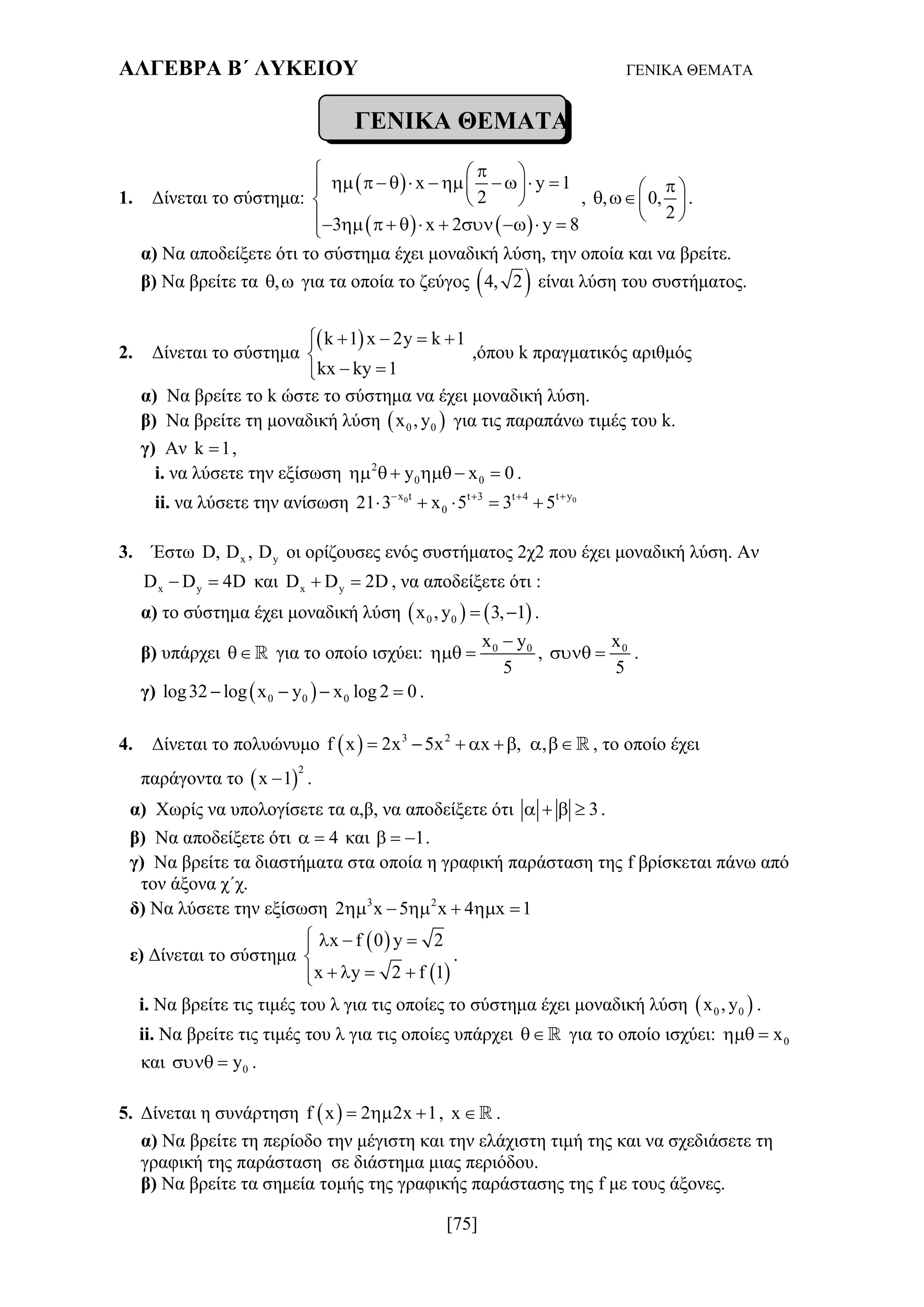 ΑΛΓΕΒΡΑ Β΄ ΛΥΚΕΙΟΥ ΓΕΝΙΚΑ ΘΕΜΑΤΑ
[75]
ΓΕΝΙΚΑ ΘΕΜΑΤΑ
1. Δίνεται το σύστημα:
 
   
x y 1
2
3 x 2 y 8
  
            
 
          
, , 0,
2
 
  
 
.
α) Να αποδείξετε ότι το σύστημα έχει μοναδική λύση, την οποία και να βρείτε.
β) Να βρείτε τα ,  για τα οποία το ζεύγος  4, 2 είναι λύση του συστήματος.
2. Δίνεται το σύστημα
 k 1 x 2y k 1
kx ky 1
   

 
,όπου k πραγματικός αριθμός
α) Να βρείτε το k ώστε το σύστημα να έχει μοναδική λύση.
β) Να βρείτε τη μοναδική λύση  0 0x , y για τις παραπάνω τιμές του k.
γ) Αν k 1 ,
i. να λύσετε την εξίσωση 2
0 0y x 0      .
ii. να λύσετε την ανίσωση 0 0x t t yt 3 t 4
021 3 x 5 3 5  
    
3. Έστω x yD, D , D οι ορίζουσες ενός συστήματος 2χ2 που έχει μοναδική λύση. Αν
x yD D 4D  και x yD D 2D  , να αποδείξετε ότι :
α) το σύστημα έχει μοναδική λύση    0 0x , y 3, 1  .
β) υπάρχει  για το οποίο ισχύει: 0 0x y
5

  , 0x
5
  .
γ)  0 0 0log32 log x y x log 2 0    .
4. Δίνεται το πολυώνυμο   3 2
f x 2x 5x x , ,        , το οποίο έχει
παράγοντα το  
2
x 1 .
α) Χωρίς να υπολογίσετε τα α,β, να αποδείξετε ότι 3    .
β) Να αποδείξετε ότι 4  και 1   .
γ) Να βρείτε τα διαστήματα στα οποία η γραφική παράσταση της f βρίσκεται πάνω από
τον άξονα χ΄χ.
δ) Να λύσετε την εξίσωση 3 2
2 x 5 x 4 x 1     
ε) Δίνεται το σύστημα
 
 
x f 0 y 2
x y 2 f 1
   

   
.
i. Να βρείτε τις τιμές του λ για τις οποίες το σύστημα έχει μοναδική λύση  0 0x , y .
ii. Να βρείτε τις τιμές του λ για τις οποίες υπάρχει  για το οποίο ισχύει: 0x 
και 0y  .
5. Δίνεται η συνάρτηση  f x 2 2x 1   , x  .
α) Να βρείτε τη περίοδο την μέγιστη και την ελάχιστη τιμή της και να σχεδιάσετε τη
γραφική της παράσταση σε διάστημα μιας περιόδου.
β) Να βρείτε τα σημεία τομής της γραφικής παράστασης της f με τους άξονες.
 