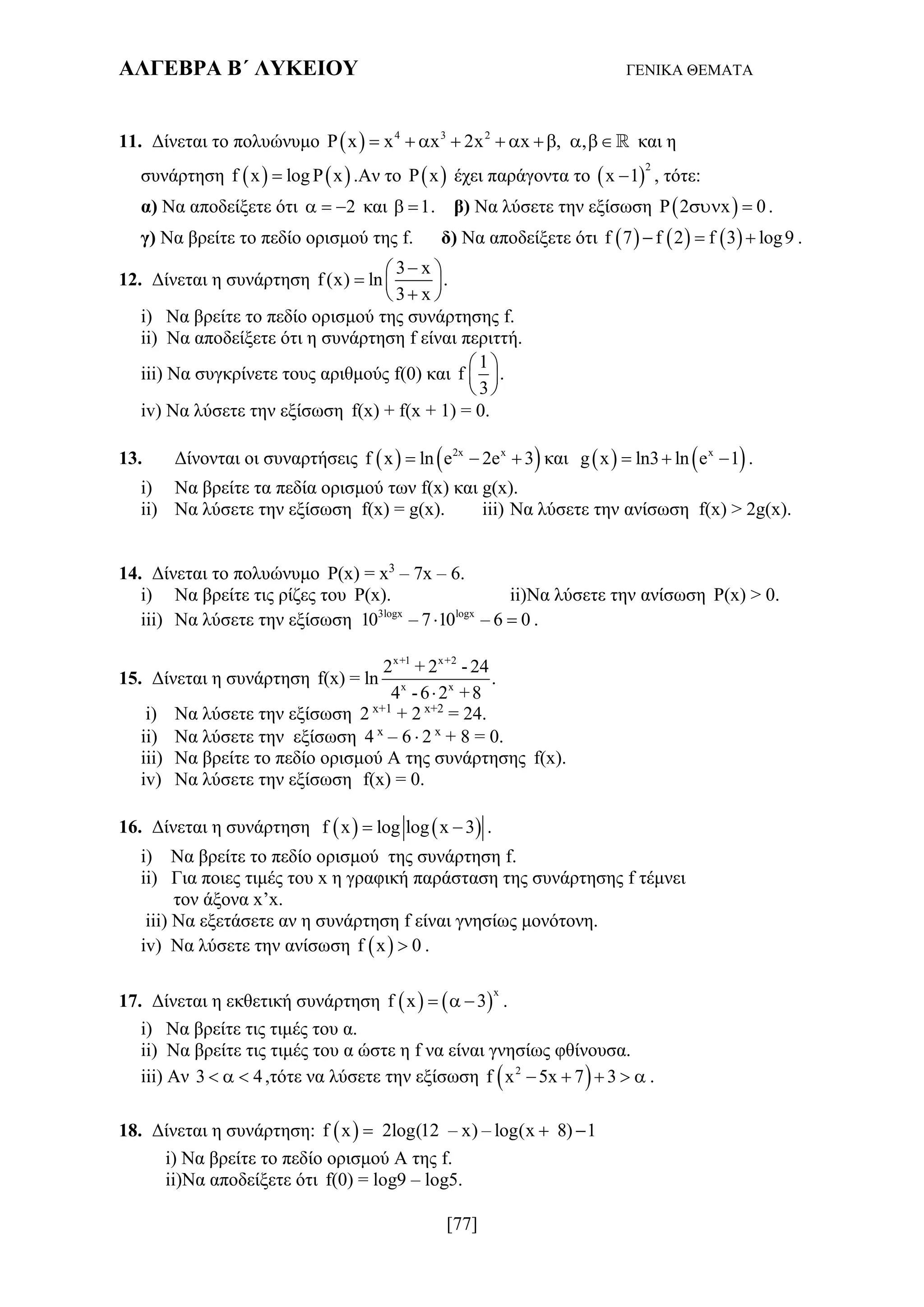ΑΛΓΕΒΡΑ Β΄ ΛΥΚΕΙΟΥ ΓΕΝΙΚΑ ΘΕΜΑΤΑ
[77]
11. Δίνεται το πολυώνυμο   4 3 2
P x x x 2x x , ,          και η
συνάρτηση    f x log P x .Αν το  P x έχει παράγοντα το  
2
x 1 , τότε:
α) Να αποδείξετε ότι 2   και 1  . β) Να λύσετε την εξίσωση  P 2 x 0  .
γ) Να βρείτε το πεδίο ορισμού της f. δ) Να αποδείξετε ότι      f 7 f 2 f 3 log9   .
12. Δίνεται η συνάρτηση
3 x
f (x) ln .
3 x
 
  
 
i) Να βρείτε το πεδίο ορισμού της συνάρτησης f.
ii) Να αποδείξετε ότι η συνάρτηση f είναι περιττή.
iii) Να συγκρίνετε τους αριθμούς f(0) και
1
f .
3
 
 
 
iv) Να λύσετε την εξίσωση f(x) + f(x + 1) = 0.
13. Δίνονται οι συναρτήσεις    2x x
f x ln e 2e 3   και    x
g x ln3 ln e 1   .
i) Να βρείτε τα πεδία ορισμού των f(x) και g(x).
ii) Να λύσετε την εξίσωση f(x) = g(x). iii) Να λύσετε την ανίσωση f(x) > 2g(x).
14. Δίνεται το πολυώνυμο P(x) = x3
– 7x – 6.
i) Να βρείτε τις ρίζες του P(x). ii)Να λύσετε την ανίσωση P(x) > 0.
iii) Να λύσετε την εξίσωση 3logx logx
10 – 7 10 – 6 0  .
15. Δίνεται η συνάρτηση
x+1 x+2
x x
2 + 2 - 24
f(x) = ln .
4 -6 2 +8
i) Να λύσετε την εξίσωση 2 x+1
+ 2 x+2
= 24.
ii) Να λύσετε την εξίσωση 4 x
– 6  2 x
+ 8 = 0.
iii) Να βρείτε το πεδίο ορισμού Α της συνάρτησης f(x).
iv) Να λύσετε την εξίσωση f(x) = 0.
16. Δίνεται η συνάρτηση    f x log log x 3  .
i) Να βρείτε το πεδίο ορισμού της συνάρτηση f.
ii) Για ποιες τιμές του x η γραφική παράσταση της συνάρτησης f τέμνει
τον άξονα x’x.
iii) Να εξετάσετε αν η συνάρτηση f είναι γνησίως μονότονη.
iv) Να λύσετε την ανίσωση  f x 0 .
17. Δίνεται η εκθετική συνάρτηση    
x
f x 3   .
i) Να βρείτε τις τιμές του α.
ii) Να βρείτε τις τιμές του α ώστε η f να είναι γνησίως φθίνουσα.
iii) Αν 3 4   ,τότε να λύσετε την εξίσωση  2
f x 5x 7 3     .
18. Δίνεται η συνάρτηση:  f x 2log(12 – x) – log(x 8) 1  
i) Να βρείτε το πεδίο ορισμού Α της f.
ii)Να αποδείξετε ότι f(0) = log9 – log5.
 