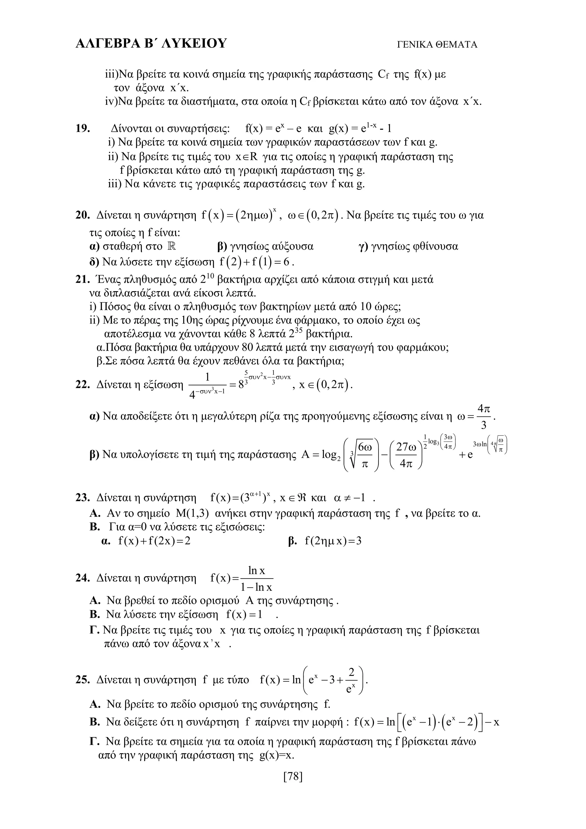 ΑΛΓΕΒΡΑ Β΄ ΛΥΚΕΙΟΥ ΓΕΝΙΚΑ ΘΕΜΑΤΑ
[78]
iii)Να βρείτε τα κοινά σημεία της γραφικής παράστασης Cf της f(x) με
τον άξονα x´x.
iv)Να βρείτε τα διαστήματα, στα οποία η Cf βρίσκεται κάτω από τον άξονα x´x.
19. Δίνονται οι συναρτήσεις: f(x) = ex
– e και g(x) = e1-x
- 1
i) Να βρείτε τα κοινά σημεία των γραφικών παραστάσεων των f και g.
ii) Να βρείτε τις τιμές του xR για τις οποίες η γραφική παράσταση της
f βρίσκεται κάτω από τη γραφική παράσταση της g.
iii) Να κάνετε τις γραφικές παραστάσεις των f και g.
20. Δίνεται η συνάρτηση      
x
f x 2 , 0,2    . Να βρείτε τις τιμές του ω για
τις οποίες η f είναι:
α) σταθερή στο  β) γνησίως αύξουσα γ) γνησίως φθίνουσα
δ) Να λύσετε την εξίσωση    f 2 f 1 6  .
21. Ένας πληθυσμός από 210
βακτήρια αρχίζει από κάποια στιγμή και μετά
να διπλασιάζεται ανά είκοσι λεπτά.
i) Πόσος θα είναι ο πληθυσμός των βακτηρίων μετά από 10 ώρες;
ii) Με το πέρας της 10ης ώρας ρίχνουμε ένα φάρμακο, το οποίο έχει ως
αποτέλεσμα να χάνονται κάθε 8 λεπτά 235
βακτήρια.
α.Πόσα βακτήρια θα υπάρχουν 80 λεπτά μετά την εισαγωγή του φαρμάκου;
β.Σε πόσα λεπτά θα έχουν πεθάνει όλα τα βακτήρια;
22. Δίνεται η εξίσωση  
2
3
5 1
x x
3 3
x 1
1
8 , x 0,2
4
  
 
   .
α) Να αποδείξετε ότι η μεγαλύτερη ρίζα της προηγούμενης εξίσωσης είναι η
4
3

  .
β) Να υπολογίσετε τη τιμή της παράστασης
3 4
1 3
log 3 ln2 4
3
2
6 27
A log e
4

           
   
         
23. Δίνεται η συνάρτηση 1 x
f (x) (3 ) , x
  και 1   .
Α. Αν το σημείο Μ(1,3) ανήκει στην γραφική παράσταση της f , να βρείτε το α.
Β. Για α=0 να λύσετε τις εξισώσεις:
α. f (x) f (2x) 2  β. f (2 x) 3 
24. Δίνεται η συνάρτηση
ln x
f (x)
1 ln x


Α. Να βρεθεί το πεδίο ορισμού Α της συνάρτησης .
Β. Να λύσετε την εξίσωση f (x) 1 .
Γ. Να βρείτε τις τιμές του x για τις οποίες η γραφική παράσταση της f βρίσκεται
πάνω από τον άξονα x 'x .
25. Δίνεται η συνάρτηση f με τύπο x
x
2
f (x) ln e 3
e
 
   
 
.
Α. Να βρείτε το πεδίο ορισμού της συνάρτησης f.
Β. Να δείξετε ότι η συνάρτηση f παίρνει την μορφή :    x x
f (x) ln e 1 e 2 x      
Γ. Να βρείτε τα σημεία για τα οποία η γραφική παράσταση της f βρίσκεται πάνω
από την γραφική παράσταση της g(x)=x.
 