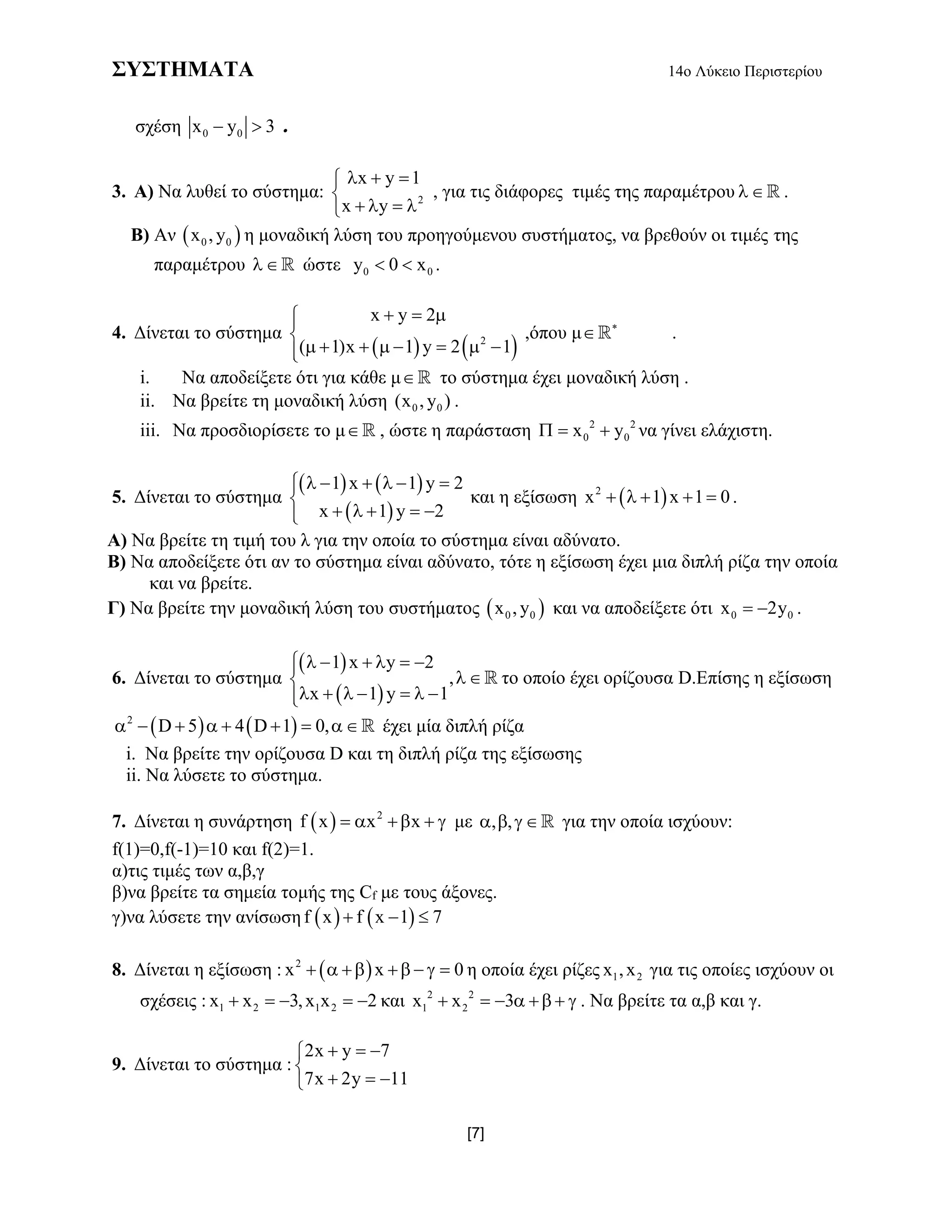 ΣΥΣΤΗΜΑΤΑ 14ο Λύκειο Περιστερίου
[7]
σχέση 0 0x y 3  .
3. Α) Να λυθεί το σύστημα: 2
x y 1
x y
  

   
, για τις διάφορες τιμές της παραμέτρου  .
Β) Αν  0 0x , y η μοναδική λύση του προηγούμενου συστήματος, να βρεθούν οι τιμές της
παραμέτρου  ώστε 0 0y 0 x  .
4. Δίνεται το σύστημα
   2
x y 2
( 1)x 1 y 2 1
  

       
,όπου μ 
 .
i. Να αποδείξετε ότι για κάθε μ το σύστημα έχει μοναδική λύση .
ii. Να βρείτε τη μοναδική λύση 0 0(x , y ) .
iii. Να προσδιορίσετε το μ , ώστε η παράσταση 2 2
0 0x y   να γίνει ελάχιστη.
5. Δίνεται το σύστημα
   
 
1 x 1 y 2
x 1 y 2
     

    
και η εξίσωση  2
x 1 x 1 0     .
Α) Να βρείτε τη τιμή του λ για την οποία το σύστημα είναι αδύνατο.
Β) Να αποδείξετε ότι αν το σύστημα είναι αδύνατο, τότε η εξίσωση έχει μια διπλή ρίζα την οποία
και να βρείτε.
Γ) Να βρείτε την μοναδική λύση του συστήματος  0 0x , y και να αποδείξετε ότι 0 0x 2y  .
6. Δίνεται το σύστημα
 
 
1 x y 2
,
x 1 y 1
     

      
 το οποίο έχει ορίζουσα D.Επίσης η εξίσωση
   2
D 5 4 D 1 0,        έχει μία διπλή ρίζα
i. Να βρείτε την ορίζουσα D και τη διπλή ρίζα της εξίσωσης
ii. Nα λύσετε το σύστημα.
7. Δίνεται η συνάρτηση   2
f x x x     με , ,    για την οποία ισχύουν:
f(1)=0,f(-1)=10 και f(2)=1.
α)τις τιμές των α,β,γ
β)να βρείτε τα σημεία τομής της Cf με τους άξονες.
γ)να λύσετε την ανίσωση    f x f x 1 7  
8. Δίνεται η εξίσωση :  2
x x 0       η οποία έχει ρίζες 1 2x ,x για τις οποίες ισχύουν οι
σχέσεις : 1 2 1 2x x 3,x x 2     και 2 2
1 2x x 3       . Να βρείτε τα α,β και γ.
9. Δίνεται το σύστημα :
2x y 7
7x 2y 11
  

  
 