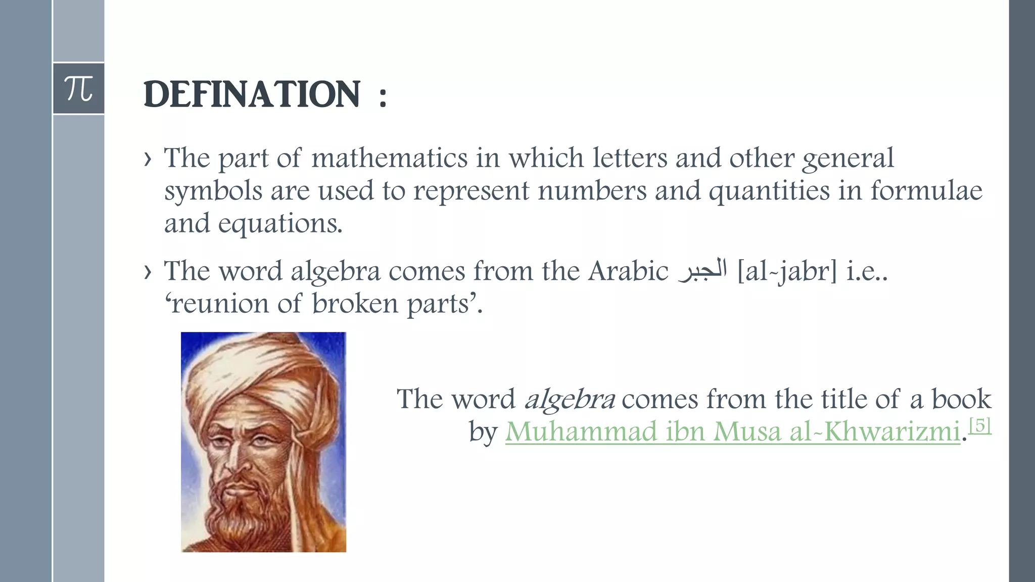 DEFINATION :
› The part of mathematics in which letters and other general
symbols are used to represent numbers and quantities in formulae
and equations.
› The word algebra comes from the Arabic ‫الج‬
‫بر‬ [al-jabr] i.e..
‘reunion of broken parts’.
The word algebra comes from the title of a book
by Muhammad ibn Musa al-Khwarizmi.[5]
 