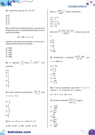 ÁLGEBRA BÁSICA
3
18. Determine o valor de 3 2 2
(3 5 ) 2 .+ ÷
a) 13.
b) 14.
c) 15.
d) 16.
e) 17.
19. A cidade fictícia de Martim Afonso é uma das mais
antigas do seu país. A expressão abaixo indica o ano em
que ela foi fundada.
2 2
10 25 3 4 16× × + +
Assinale a alternativa que apresenta o ano em que a
cidade de Martim Afonso foi fundada.
a) 1.524.
b) 1.532.
c) 1.542.
d) 1.632.
e) 1.624.
20. A expressão
2
2
0,333 0,111
3
 
− + 
 
  tem
resultado:
a) 0.
b) 1.
c)
1
.
9
d)
1
.
3
e)
4
.
9
21. O valor numérico da expressão
2
3
xy xy
E ,
x x
−
=
−
para
x 4= e y 3,= − é
a)
1
5
−
b)
2
5
c)
3
5
−
d)
4
5
22. Se x y 13+ = e x y 1,⋅ = então 2 2
x y+ é
a) 166. b) 167. c) 168. d) 169. e) 170.
23. Se
2
2
2017 1
u ,
2016
−
= então é verdade que
a) 1 u 2.< <
b) u 1.<
c) 2 u 5.< <
d) 5 u 10.< <
e) u 10.>
24. Se
2 2 2 2 2 2
2 2 2
(3 5 ) (3 5 )
M ,
(3 5 )
+ − −
= então o valor de M
é
a) 15.
b) 14.
c)
2
.
15
d)
4
.
225
25. Simplificando a expressão
2
2 2
(x y) 4xy
,
x y
+ −
−
com
x y,≠ obtém-se:
a) 2 4xy−
b)
x y
x y
−
+
c)
2xy
x y+
d) 2xy−
e)
4xy
x y
−
−
26. O inverso multiplicativo do número 7 x+ é o
número 7 x.− O valor de x 1+ é igual a:
a) 7 b) 3 c) 12 d) 8 e) 5
27. O valor da expressão
1
1,21 2
3
0,301
5
−
+
−
é igual a:
a)
1.710
299
−
b)
1.710
301
c)
171
299
d)
1.710
901
e)
1.710
901
−
 