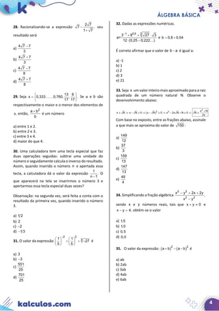 ÁLGEBRA BÁSICA
4
28. Racionalizando-se a expressão
2 7
7 ,
1 7
−
+
seu
resultado será
a)
4 7 7
3
−
b)
4 7 7
3
+
c)
4 7 7
8
−
d)
4 7 7
8
+
29. Seja
13 6
x 0,333 . , 0,760, , .
17 17
 
=  
 
 Se a e b são
respectivamente o maior e o menor dos elementos de
x, então,
2
a b
b
+
é um número
a) entre 1 e 2.
b) entre 2 e 3.
c) entre 3 e 4.
d) maior do que 4.
30. Uma calculadora tem uma tecla especial que faz
duas operações seguidas: subtrai uma unidade do
número e seguidamente calcula o inverso do resultado.
Assim, quando inserido o número n e apertada essa
tecla, a calculadora dá o valor da expressão
1
.
n 1−
O
que aparecerá na tela se inserirmos o número 3 e
apertarmos essa tecla especial duas vezes?
Observação: na segunda vez, será feita a conta com o
resultado da primeira vez, quando inserido o número
3.
a) 1 2
b) 2
c) 2−
d) 1 3−
31. O valor da expressão
2 2
31 1
27
5 5
−
   
+ + −   
   
é
a) 3
b) 3−
c)
551
25
d)
701
25
32. Dadas as expressões numéricas.
31 0,5
3 9 27 3
a=
12 (0,25 0,222 )
−
+ + ⋅
⋅ − 
e b 0,8 0,04= ÷
É correto afirmar que o valor de b a− é igual a:
a) -1
b) 1
c) 2
d) 3
e) 21
33. Seja x um valor inteiro mais aproximado para a raiz
quadrada de um número natural N. Observe o
desenvolvimento abaixo:
2
2 2 x N
x N x N 0 (x N) 0 x 2x N N 0 N
2x
+
≅ ⇒ − ≅ ⇒ − ≅ ⇒ − + ≅ ⇒ ≅
Com base no exposto, entre as frações abaixo, assinale
a que mais se aproxima do valor de 150 :
a)
149
12
b)
37
3
c)
159
13
d)
147
13
e)
49
4
34. Simplificando a fração algébrica
2 2
2 2
x y 2x 2y
,
x y
− + +
−
sendo x e y números reais, tais que x y 0+ ≠ e
x y 4,− = obtém-se o valor
a) 1,5
b) 1,0
c) 0,5
d) 0,0
35. O valor da expressão: ( ) ( )2 2
a b a b−+ − é
a) ab
b) 2ab
c) 3ab
d) 4ab
e) 6ab
 