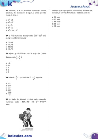 ÁLGEBRA BÁSICA
5
36. Quando a e b assumem quaisquer valores
positivos, das expressões a seguir, a única que não
muda de sinal é:
a) 2
a ab−
b) 2 2
a b−
c) b b−
d) 2
a 3a−
e) 2 2
a 2ab b− +
37. O valor numérico da expressão 2 2
68 32− está
compreendido no intervalo
a) [30,40[
b) [40,50[
c) [50,60[
d) [60,70[
38. Sejam 𝑥𝑥, 𝑦𝑦 ∈ ℝ, com x y 16+ =− e xy 64.= O valor
da expressão
x y
y x
+ é
a) – 2.
b) – 1.
c) 0.
d) 1.
e) 2.
39. Dado
1
x 13,
x
− = o valor de 2
2
1
x
x
+ é igual a:
a) 171
b) 169
c) 167
d) 130
e)
168
13
40. A idade de Manoela é dada pela expressão
numérica: Idade 1 2 1 1 2
[50% 10 10 2 1/ 10]− −
= + + − −
anos
Sabendo que o pai possui o quádruplo da idade de
Manoela, é correto afirmar que a idade do pai é de:
a) 50 anos
b) 60 anos
c) 48 anos
d) 36 anos
e) 40 anos
 