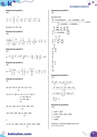 ÁLGEBRA BÁSICA
6
Resposta da questão 1:
[D]
2
2 2 2 2
2
x 1 14 1 9 3 95z
3y 3 15 3 15 5 25
7
 
        
− = − = − = = =        
         
 
Portanto, 9 25 34.+ =
Resposta da questão 2:
[B]
1
2 22
4
1 1 3 2 20,5
2 12 40,1666... 6 6 6 6
9 4 27 16 6 11 119 23 2
33 4 3 124 32 81
−
 
− − − − 
  = = = =− ⋅ =−
−     −− ⋅− −    
    
Resposta da questão 3:
[C]
3 4 0 3 4
x x y ( 2) ( 2) 1 25 25 5
E 5 5
z 5 5 5 5
− − − − − −
= = =− =− ⋅ =−
Resposta da questão 4:
[E]
7 1 21 117
0,333
1 1 1 32 1 3111 3 3311M
1 2 1 2 22 2 2 2 2 2
11 3 11 3 22
+
++
= − = − = − = − =
⋅ ⋅

Resposta da questão 5:
[E]
23 32 92 8 23 32 23 4 8
0,
× − × = × − × ×
=
13 21 7 68 4 13 7 3 7 68 4
7 40 68 4
4 (70 68)
8,
× + − × = × × + − ×
= × − ×
=× −
=
32 16 239 91 3 512 239 273
0,
× − − × = − −
=
100 201 302 66 9 603 594
9
+ + − × = −
=
e
11 13 15 359 125 20 2145 359 2500
4.
× × + − × = + −
=
Resposta da questão 6:
[E]
Da expressão
( )
( )
× ÷ + ×
× −
37
0,243243243... 1,8 0,656565... 6,6
3 ,
11
1,353535... 0,383838...
8
temos:
⋅ ⋅ + ⋅
 
⋅ + − 
 
+
 
⋅ + − 
 
⋅
⋅
37 243 10 65 66
3 999 18 99 10
11 38
1 0,353535...
8 99
5 13
3 3
11 35 38
1
8 99 99
18
3
11 32
8 33
18
3
4
3
18 3
3 4
18
4
4,5
Resposta da questão 7:
[C]
( )
2 2 2 2
2 2 2 2
2 2 2 2
A B (x y) (x y)
C x y
x 2xy y x 2xy y
x y
x 2xy y x 2xy y
x y
4x y
4
x y
− + − −
= =
⋅
+ + − + +
= =
⋅
+ + − + −
= =
⋅
⋅
= =
⋅
Resposta da questão 8:
[D]
( ) ( )
2 2
x 525 523
x 525 523 525 523
x 2 1048
x 2096
= −
= − ⋅ +
= ⋅
=
Portanto, a soma dos algarismos será:
2 0 9 6 17.+ + + =
 