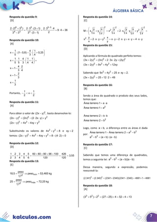 ÁLGEBRA BÁSICA
7
Resposta da questão 9:
[D]
6 5 5 5 3
4 3 3
2 (3 3 ) 2 3 (3 1) 2 3 4
9 4 36
23 3 3 (3 1)
−
⋅ + ⋅ ⋅ + ⋅ ⋅
= = = ⋅ =
− ⋅ −
Resposta da questão 10:
[A]
1 4 1
x : (1 0,8) 0,25
5 3 4
1 1 4 1 1
x :
5 5 3 4 4
4 2
x 1
3 4
2
x 1
3
1
x
3
 
= − − ⋅ + 
 
 
= − ⋅ + = 
 
= − ⋅
= −
=
Portanto,
1 1
x .
2 2
− < <
Resposta da questão 11:
[A]
Para obter o valor de 2
(2x y) ,− basta desenvolve-lo:
2 2 2
2 2 2
(2x y) (2x) (2 2x y) y
(2x y) 4x 4xy y
− = − ⋅ ⋅ +
− = − +
Substituindo os valores de 2 2
4x y 8+ =e xy 2=
temos: 2 2 2
(2x y) 4x 4xy y 8 (4 2) 0− = − + = − ⋅ =
Resposta da questão 12:
[D]
1 2 3 4 5 60 80 90 96 100 426
3,55
2 3 4 5 6 120 120
+ + + +
+ + + + = = =
Resposta da questão 13:
[E]
mín2
máx2
peso
18,5 peso 53,465 kg
1,7
peso
25 peso 72,25 kg
1,7
= ⇒ =
= ⇒ =
Resposta da questão 14:
[C]
2 2 2
2 2
2 2
y x y y x x
M x y x 2 x y y
x y x x y y
y x
x 2 x y y x y 2 x y x y 4 x y
x y
 
= + = + ⋅ ⋅ + =  
 
⋅ + ⋅ ⋅ + ⋅ = ⋅ + ⋅ ⋅ + ⋅ = ⋅ ⋅
Resposta da questão 15:
[D]
Aplicando a fórmula do quadrado perfeito temos:
2 2 2
2 2 2
(3x 2y) (3x) 2 3x 2y (2y)
(3x 2y) 9x 4y 12xy
+ = + ⋅ ⋅ +
+ = + +
Sabendo que 2 2
9x 4y 25+ =e xy 2.=
2
(3x 2y) 25 12 2 49+ = + ⋅ =
Resposta da questão 16:
[B]
Sendo a área do quadrado o produto dos seus lados,
temos que:
2
Área terreno 1 a a
Área terreno 1 a
= ⋅
=
2
Área terreno 2 b b
Área terreno 2 b
= ⋅
=
Logo, como a b,> a diferença entre as áreas é dada
por:
2 2
2 2
Área terreno 1 Área terreno 2 a b
a b (a b) (a b)
− =−
− = + ⋅ −
Resposta da questão 17:
[C]
Sabendo que temos uma diferença de quadrados,
temos a seguinte lei: 2 2
a b (a b)(a b)− = + −
Dessa maneira, segundo a expressão, podemos
reescrevê-la:
2 2
(2.341) (2.340) (2341 2340)(2341 2340) 4681 1 4681− = + − = ×=
Resposta da questão 18:
[A]
3 2 2
(3 5 ) 2 (27 25) 4 52 4 13+ ÷ = + ÷ = ÷ =
 