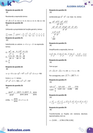 ÁLGEBRA BÁSICA
8
Resposta da questão 19:
[B]
Resolvendo a expressão temos:
2 2
10 25 3 4 16 100 5 3 16 16 100 5 3 16 16 1500 32 1532× × + + = × × + + = × × + + = + =
Resposta da questão 20:
[E]
Utilizando a propriedade de funções geratriz, temos:
2 2 2
2 2 1 1 1 1 1 1 4
0,333 0,111
3 3 3 9 3 3 9 3 9
     
− + = − + = + = + =     
     
 
Resposta da questão 21:
[D]
Substituindo os valores x 4= e y 3= − na expressão
temos:
2 2
3 3
xy xy 4 ( 3) 4 ( 3)
E
x x 4 4
4 9 12 36 12 48
E
64 4 64 4 60
4
E
5
− ⋅ − − ⋅ −
= =
− −
⋅ + +
= = =
− −
=
Resposta da questão 22:
[B]
2 2 2 2
x y 13 (x y) 13 x y 2 x y 169+ = ⇒ + = ⇒ + + ⋅ ⋅ =
Como x y 1,⋅ = temos:
2 2 2 2
x y 2 1 169 x y 167+ + ⋅= ⇒ + =
Resposta da questão 23:
[A]
( )2
2
2017 1 (2017 1)2017 1 2018
u
2016 2016 20162016
+ ⋅ −−
= = =
⋅
então,
2018
1 2 1 u 2.
2016
< < ⇒ < <
Resposta da questão 24:
[D]
Lembrando que 2 2
a b (a b)(a b),− = + − temos
2 2 2 2 2 2
2 2 2
2 2 2 2 2 2 2 2
4 4
2 2
4 4
(3 5 ) (3 5 )
M
(3 5 )
(3 5 3 5 )(3 5 3 5 )
3 5
2 3 2 5
3 5
4
.
225
+ − −
=
⋅
+ + − + − +
=
⋅
⋅ ⋅ ⋅
=
⋅
=
Resposta da questão 25:
[B]
Simplificando a expressão, tem-se:
2 2 2 2 2 2
2 2 2 2 2 2
(x y) 4xy x 2xy y 4xy x 2xy y (x y) (x y)
(x y) (x y) (x y)x y x y x y
+ − + + − − + − −
= = = =
+ ⋅ − +− − −
Resposta da questão 26:
[A]
Tem-se que
(7 x) (7 x) 1 49 x 1 x 48.+ ⋅ − = ⇔ − = ⇔ =
Por conseguinte, vem x 1 48 1 7.+= +=
Resposta da questão 27:
[A]
1
1,21 2 1,21 0,5 1,71 1710
3 0,301 0,6 0,299 299
0,301
5
−
+ +
= = = −
− −
−
Resposta da questão 28:
[A]
2 7 2 7 1 7 2 7 (1 7) 6 7 2 7 14 8 7 14 4 7 7
7 7 7
6 6 6 6 31 7 1 7 1 7
− ⋅ − − − −
− = − ⋅ = + = + = =
+ + −
Resposta da questão 29:
[B]
Transformando as frações em números decimais
(aproximados), tem-se:
{ }x 0,333 . , 0,760, 0,765, 0,352= 
 