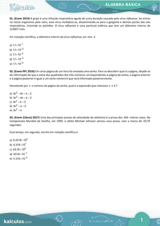 ÁLGEBRA BÁSICA
1
01. (Enem 2019) A gripe é uma infecção respiratória aguda de curta duração causada pelo vírus influenza. Ao entrar
no nosso organismo pelo nariz, esse vírus multiplica-se, disseminando-se para a garganta e demais partes das vias
respiratórias, incluindo os pulmões. O vírus influenza é uma partícula esférica que tem um diâmetro interno de
0,00011mm.
Em notação científica, o diâmetro interno do vírus influenza, em mm, é
a) 1
1,1 10−
×
b) 2
1,1 10−
×
c) 3
1,1 10−
×
d) 4
1,1 10−
×
e) 5
1,1 10−
×
02. (Enem PPL 2018) Em certa página de um livro foi anotada uma senha. Para se descobrir qual é a página, dispõe-se
da informação de que a soma dos quadrados dos três números correspondentes à página da senha, à página anterior
e à página posterior é igual a um certo número k que será informado posteriormente.
Denotando por n o número da página da senha, qual é a expressão que relaciona n e k?
a) 2
3n 4n k 2
− = −
b) 2
3n 4n k 2
+ = −
c) 2
3n k 2
= +
d) 2
3n k 2
= −
e) 2
3n k
=
03. (Enem (Libras) 2017) Uma das principais provas de velocidade do atletismo é a prova dos 400 metros rasos. No
Campeonato Mundial de Sevilha, em 1999, o atleta Michael Johnson venceu essa prova, com a marca de 43,18
segundos.
Esse tempo, em segundo, escrito em notação científica é
a) 2
0,4318 10
×
b) 1
4,318 10
×
c) 0
43,18 10
×
d) 1
431,8 10−
×
e) 2
4.318 10−
×
 