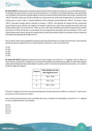 ÁLGEBRA BÁSICA
2
04. (Enem 2017) A energia solar vai abastecer parte da demanda de energia do campus de uma universidade brasileira.
A instalação de painéis solares na área dos estacionamentos e na cobertura do hospital pediátrico será aproveitada
nas instalações universitárias e também ligada na rede da companhia elétrica distribuidora de energia. O projeto inclui
2
100 m de painéis solares que ficarão instalados nos estacionamentos, produzindo energia elétrica e proporcionando
sombra para os carros. Sobre o hospital pediátrico serão colocados aproximadamente 2
300 m de painéis, sendo
2
100 m para gerar energia elétrica utilizada no campus, e 2
200 m para geração de energia térmica, produzindo
aquecimento de água utilizada nas caldeiras do hospital. Suponha que cada metro quadrado de painel solar para
energia elétrica gere uma economia de 1kWh por dia e cada metro quadrado produzindo energia térmica permita
economizar 0,7 kWh por dia para a universidade. Em uma segunda fase do projeto, será aumentada em 75% a área
coberta pelos painéis solares que geram energia elétrica. Nessa fase também deverá ser ampliada a área de cobertura
com painéis para geração de energia térmica.
Para se obter o dobro da quantidade de energia economizada diariamente em relação à primeira fase, a área total dos
painéis que geram energia térmica em metro quadrado, deverá ter o valor mais próximo de
a) 231.
b) 431.
c) 472.
d) 523.
e) 672.
05. (Enem PPL 2017) Chegando ao destino de uma mesma viagem, os turistas X e Y alugarão, cada um deles, um
carro. Fizeram, previamente, cotações com as mesmas três locadoras de automóveis da região. Os valores dos aluguéis
estão representados pelas expressões dadas no quadro, sendo K o número de quilômetros percorridos, e N o número
de diárias pagas pelo aluguel.
Empresa
Valor cobrado, em real,
pelo aluguel do carro
I 100 n 0,8 k
+
II 70 n 1,2 k
+
III 120 n 0,6 k
+
O turista X alugará um carro em uma mesma locadora por três dias e percorrerá 250 km. Já a pessoa Y usará o carro
por apenas um dia e percorrerá 120 km.
Com o intuito de economizarem com as locações dos carros, e mediante as informações, os turistas X e Y alugarão
os carros, respectivamente, nas empresas
a) I e II
b) I e III
c) II e II
d) II e III
e) III e I
 