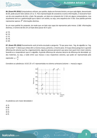 ÁLGEBRA BÁSICA
3
06. (Enem PPL 2016) Computadores utilizam, por padrão, dados em formato binário, em que cada dígito, denominado
de bit, pode assumir dois valores (0 ou 1). Para representação de caracteres e outras informações, é necessário fazer
uso de uma sequência de bits, o byte. No passado, um byte era composto de 6 bits em alguns computadores, mas
atualmente tem-se a padronização que o byte é um octeto, ou seja, uma sequência de 8 bits. Esse padrão permite
representar apenas 8
2 informações distintas.
Se um novo padrão for proposto, de modo que um byte seja capaz de representar pelo menos 2.560 informações
distintas, o número de bits em um byte deve passar de 8 para
a) 10.
b) 12.
c) 13.
d) 18.
e) 20.
07. (Enem PPL 2016) Possivelmente você já tenha escutado a pergunta: “O que pesa mais, 1kg de algodão ou 1kg
de chumbo?”. E óbvio que ambos têm a mesma massa, portanto, o mesmo peso. O truque dessa pergunta é a grande
diferença de volumes que faz, enganosamente, algumas pessoas pensarem que pesa mais quem tem maior volume,
levando-as a responderem que é o algodão. A grande diferença de volumes decorre da diferença de densidade ( )
ρ
dos materiais, ou seja, a razão entre suas massas e seus respectivos volumes, que pode ser representada pela
expressão:
m
v
ρ =
Considere as substâncias A, B, C, D e E representadas no sistema cartesiano (volume × massa) a seguir:
A substância com maior densidade é
a) A.
b) B.
c) C.
d) D.
e) E.
 