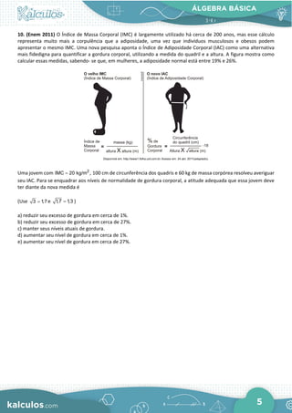 ÁLGEBRA BÁSICA
5
10. (Enem 2011) O Índice de Massa Corporal (IMC) é largamente utilizado há cerca de 200 anos, mas esse cálculo
representa muito mais a corpulência que a adiposidade, uma vez que indivíduos musculosos e obesos podem
apresentar o mesmo IMC. Uma nova pesquisa aponta o Índice de Adiposidade Corporal (IAC) como uma alternativa
mais fidedigna para quantificar a gordura corporal, utilizando a medida do quadril e a altura. A figura mostra como
calcular essas medidas, sabendo- se que, em mulheres, a adiposidade normal está entre 19% e 26%.
Uma jovem com 2
IMC 20 kg/m
= , 100 cm de circunferência dos quadris e 60 kg de massa corpórea resolveu averiguar
seu IAC. Para se enquadrar aos níveis de normalidade de gordura corporal, a atitude adequada que essa jovem deve
ter diante da nova medida é
(Use 3 1
,7
= e 1,7 1,3
= )
a) reduzir seu excesso de gordura em cerca de 1%.
b) reduzir seu excesso de gordura em cerca de 27%.
c) manter seus níveis atuais de gordura.
d) aumentar seu nível de gordura em cerca de 1%.
e) aumentar seu nível de gordura em cerca de 27%.
 