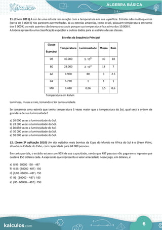 ÁLGEBRA BÁSICA
6
11. (Enem 2011) A cor de uma estrela tem relação com a temperatura em sua superfície. Estrelas não muito quentes
(cerca de 3 000 K) nos parecem avermelhadas. Já as estrelas amarelas, como o Sol, possuem temperatura em torno
dos 6 000 K; as mais quentes são brancas ou azuis porque sua temperatura fica acima dos 10.000 K.
A tabela apresenta uma classificação espectral e outros dados para as estrelas dessas classes.
Estrelas da Sequência Principal
Classe
Espectral
Temperatura Luminosidade Massa Raio
O5 40.000 5
5 10
⋅ 40 18
B0 28.000 4
2 10
⋅ 18 7
A0 9.900 80 3 2.5
G2 5.770 1 1 1
M0 3.480 0,06 0,5 0,6
Temperatura em Kelvin
Luminosa, massa e raio, tomando o Sol como unidade.
Se tomarmos uma estrela que tenha temperatura 5 vezes maior que a temperatura do Sol, qual será a ordem de
grandeza de sua luminosidade?
a) 20 000 vezes a luminosidade do Sol.
b) 28 000 vezes a luminosidade do Sol.
c) 28 850 vezes a luminosidade do Sol.
d) 30 000 vezes a luminosidade do Sol.
e) 50 000 vezes a luminosidade do Sol.
12. (Enem 2ª aplicação 2010) Um dos estádios mais bonitos da Copa do Mundo na África do Sul é o Green Point,
situado na Cidade do Cabo, com capacidade para 68 000 pessoas.
Em certa partida, o estádio estava com 95% de sua capacidade, sendo que 487 pessoas não pagaram o ingresso que
custava 150 dólares cada. A expressão que representa o valor arrecadado nesse jogo, em dólares, é
a) 0,95 68000 150 487
⋅ ⋅ −
b) ( )
0,95 68000 487 150
⋅ ⋅ ⋅
c) ( )
0,95 68000 487 150
⋅ − ⋅
d) ( )
95 68000 487 150
⋅ − ⋅
e) ( )
95 68000 487 150
⋅ − ⋅
 
