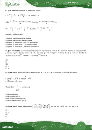 ÁLGEBRA BÁSICA
1
01. (Col. naval 2016) Analise as afirmativas abaixo:
I. Se
x y z
7
3
+ +
= e
x y z t
5,
4
+ + +
= então t 2.
=
II. Se 1 2 3 10
16 20 x x x x
8,
12
+ + + + + +
= então 1 2 3 10
x x x x
6.
10
+ + + +
=
III. Se
x y z
a
3
+ +
= e
2 2 2
x y z
b,
3
+ +
= então
2
xy xz yz 3a b
.
3 2
+ + −
=
Assinale a opção correta.
a) Apenas a afirmativa I é verdadeira.
b) Apenas a afirmativa III é verdadeira.
c) Apenas as afirmativas II e III são verdadeiras.
d) Apenas as afirmativas I e III são verdadeiras.
e) Apenas as afirmativas I, II e III são verdadeiras.
02. (Col. naval 2016) Considere as divisões de números naturais, em que D é o divisor. A soma de todos os restos
possíveis e pares dessas divisões é 182. Sabendo que D é ímpar e múltiplo de 3, o resto da divisão de
2016 2015
[(2 0 1 5) 2015] [(2 0 1 6) 2016]
+ + +  + + + +  por D é
a) 0
b) 1
c) 2
d) 15
e) 16
03. (Epcar 2016) Sobre os números reais positivos a, b, c, d, p e q, considere as informações abaixo:
I.
1
3
(abc) 0,25
−
= e
1
2
(abcd) 2 10
=
II. 3 p 32
= e q 243
=
O valor de 1
5
d
x
(pq)
= é um número
a) racional inteiro.
b) decimal periódico.
c) decimal exato menor que 1
d) decimal exato maior que 1
04. (Epcar 2016) O valor da expressão
2 2 2 2
1 1 2 2
x y x y xy
,
x y x y
− −
− −
   
− +

   
   
+ −
   
em que x e 𝑦 ∈ ℝ∗
e x y
 e x y,
 − é
a) 1
−
b) 2
−
c) 1
d) 2
 