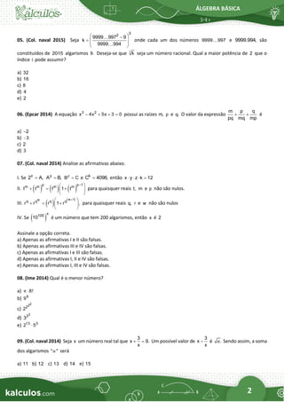 ÁLGEBRA BÁSICA
2
05. (Col. naval 2015) Seja
3
2
9999 997 9
k
9999 994
 
−
=  
 
 
onde cada um dos números 9999 997 e 9999.994, são
constituídos de 2015 algarismos 9. Deseja-se que i
k seja um número racional. Qual a maior potência de 2 que o
índice i pode assumir?
a) 32
b) 16
c) 8
d) 4
e) 2
06. (Epcar 2014) A equação 3 2
x 4x 5x 3 0
− + + = possui as raízes m, p e q. O valor da expressão
m p q
pq mq mp
+ + é
a) 2
−
b) 3
−
c) 2
d) 3
07. (Col. naval 2014) Analise as afirmativas abaixo.
I. Se x
2 A,
= y
A B,
= z
B C
= e k
C 4096,
= então x y z k 12
   =
II. ( ) ( ) ( )
p p 1
m m m m
t t t 1 t
−
 
+ = +
 
 
para quaisquer reais t, m e p não são nulos.
III. ( )
( )
w 1
w
q q q q
r r r 1 r ,
+
 
+ = +
 
 
para quaisquer reais q, r e w não são nulos
IV. Se ( )
x
100
10 é um número que tem 200 algarismos, então x é 2
Assinale a opção correta.
a) Apenas as afirmativas I e II são falsas.
b) Apenas as afirmativas III e IV são falsas.
c) Apenas as afirmativas I e III são falsas.
d) Apenas as afirmativas I, II e IV são falsas.
e) Apenas as afirmativas I, III e IV são falsas.
08. (Ime 2014) Qual é o menor número?
a) 8!
π 
b) 9
9
c)
2
2
2
2
d)
3
3
3
e) 13 3
2 5

09. (Col. naval 2014) Seja x um número real tal que
3
x 9.
x
+ = Um possível valor de
3
x
x
− é .
α Sendo assim, a soma
dos algarismos " "
α será
a) 11 b) 12 c) 13 d) 14 e) 15
 