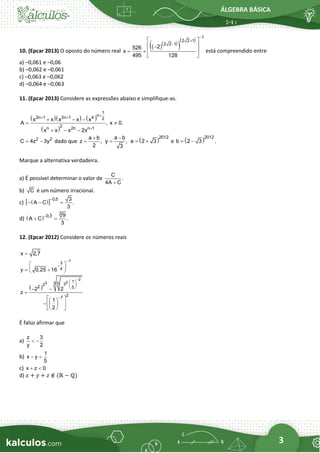 ÁLGEBRA BÁSICA
3
10. (Epcar 2013) O oposto do número real
( )
( )
( )
( ) 1
2 2 1
2 2 1
2
526
x
495 128
−
+
−
 
 
−
 
= +
 
está compreendido entre
a) –0,061 e –0,06
b) –0,062 e –0,061
c) –0,063 e –0,062
d) –0,064 e –0,063
11. (Epcar 2013) Considere as expressões abaixo e simplifique-as.
( )( ) ( )
( )
1
n
2n 1 2n 1 4 2
2
n 2n n 1
x x x x x
A , x 0.
x x x 2x
+
+ +
+
+ − −
= 
+ − −
2 2
C 4z 3y
= − dado que
a b
z ,
2
+
=
a b
y ,
3
−
= ( )2012
a 2 3
= + e ( )2012
b 2 3 .
= −
Marque a alternativa verdadeira.
a) É possível determinar o valor de
C
.
4A C
+
b) C é um número irracional.
c) ( )
  0,5 3
A C .
3
−
− − =
d) ( )
3
0,3 9
A C .
3
−
+ =
12. (Epcar 2012) Considere os números reais
x 2,7
=
1
3
4
y 0,25 16
−
−
 
 
= +
 
( )
2
2
3 1
3 5 3
2
2 5
2
7
2 2
z
1
2
−
 
 
 
−
− −
=
 
 
 
−  
 
 
É falso afirmar que
a)
z 3
y 2
 −
b)
1
x y
5
− 
c) x z 0
+ 
d) 𝑥 + 𝑦 + 𝑧 ∉ (ℝ − ℚ)
 