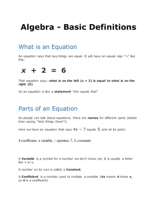 Algebra - Basic Definitions
What is an Equation
An equation says that two things are equal. It will have an equals sign "=" like
this:
x + 2 = 6
That equation says: what is on the left (x + 2) is equal to what is on the
right (6)
So an equation is like a statement "this equals that"
Parts of an Equation
So people can talk about equations, there are names for different parts (better
than saying "that thingy there"!)
Here we have an equation that says 4x − 7 equals 5, and all its parts:
4 coefficient, x variable, - operator, 7, 5, constants
A Variable is a symbol for a number we don't know yet. It is usually a letter
like x or y.
A number on its own is called a Constant.
A Coefficient is a number used to multiply a variable (4x means 4 times x,
so 4 is a coefficient)
 