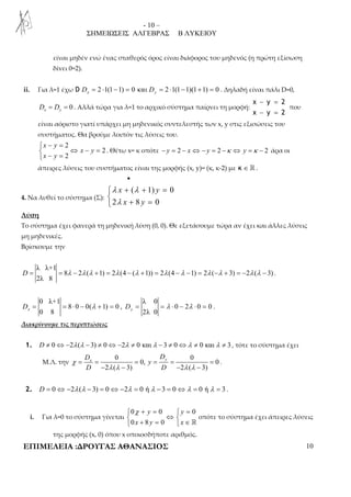 - 10 – 
ΣΗΜΕΙΩΣΕΙΣ ΑΛΓΕΒΡΑΣ Β ΛΥΚΕΙΟΥ 
είναι μηδέν ενώ ένας σταθερός όρος είναι διάφορος του μηδενός (η πρώτη εξίσωση 
δίνει 0=2). 
ii. Για λ=1 έχω D 2 1(1 1) 0 Dx = ⋅ − = και Dy = 2 ⋅1(1−1)(1+1) = 0 . Δηλαδή είναι πάλι D=0, 
0 x y D = D = . Αλλά τώρα για λ=1 το αρχικό σύστημα παίρνει τη μορφή: 
− = 
− = 
x y 2 
x y 2 
που 
είναι αόριστο γιατί υπάρχει μη μηδενικός συντελεστής των x, y στις εξισώσεις του 
συστήματος. Θα βρούμε λοιπόν τις λύσεις του. 
 − = 
2 
 ⇔ − = 
 − = 
2 
2 
x y 
x y 
x y 
. Θέτω x= κ οπότε − y = 2 − x ⇔ − y = 2 −κ ⇔ y =κ − 2 άρα οι 
άπειρες λύσεις του συστήματος είναι της μορφής (x, y)= (κ, κ-2) με κ ∈ ℝ . 
• 
4. Να λυθεί το σύστημα (Σ): 
λ + λ 
+ =   
λ 
+ = 
( 1) 0 
x y 
x y 
2 8 0 
Λύση 
Το σύστημα έχει φανερά τη μηδενική λύση (0, 0). Θε εξετάσουμε τώρα αν έχει και άλλες λύσεις 
μη μηδενικές. 
Βρίσκουμε την 
λ λ+1 
D = = 8 λ − 2 λ ( λ + 1) = 2 λ (4 − ( λ + 1)) = 2 λ (4 −λ − 1) = 2 λ ( −λ + 3) = − 2 λ ( λ − 3) 
. 
2λ 8 
0 λ+1 
D = = 8 ⋅ 0 − 0( λ + 1) = 0 
x , 
0 8 λ 0 
D = = λ ⋅ 0 − 2 λ ⋅ 0 = 0 
y . 
2λ 0 Διακρίνουμε τις περιπτώσεις 
1. D ≠ 0⇔ −2λ (λ −3) ≠ 0⇔−2λ ≠ 0 και λ − 3 ≠ 0⇔λ ≠ 0 και λ ≠ 3 , τότε το σύστημα έχει 
Μ.Λ. την 
x y D D 
0 0 
= = = = = = 
0, y 
0 
− λ λ − − λ λ 
− 
2 ( 3) 2 ( 3) 
D D 
χ 
. 
2. D = 0⇔ −2λ (λ − 3) = 0⇔ −2λ = 0 ή λ − 3 = 0⇔λ = 0 ή λ = 3 . 
i. Για λ=0 το σύστημα γίνεται 
 0 χ + y = 0  y 
= 
0 
 ⇔  
 0 x + 8 y = 0 
 x 
∈ ℝ 
οπότε το σύστημα έχει άπειρες λύσεις 
της μορφής (x, 0) όπου x οποιοσδήποτε αριθμός. 
ΕΠΙΜΕΛΕΙΑ :ΔΡΟΥΓΑΣ ΑΘΑΝΑΣΙΟΣ 10 
 