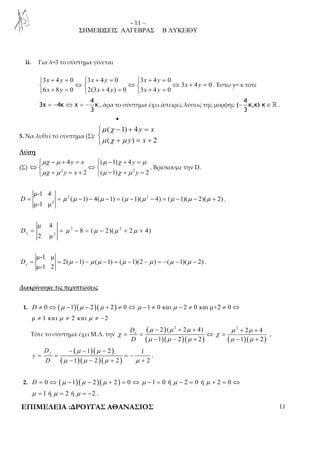 - 11 – 
ΣΗΜΕΙΩΣΕΙΣ ΑΛΓΕΒΡΑΣ Β ΛΥΚΕΙΟΥ 
ii. Για λ=3 το σύστημα γίνεται 
 3 + 4 = 0  3 + 4 = 0  3 + 4 = 
0 
 ⇔  ⇔  ⇔ + = 
 + =  + =  + = 
3 4 0 
x y x y x y 
6 8 0 2(3 4 ) 0 3 4 0 
x y 
x y x y x y 
. Έστω y= κ τότε 
4 
4 
= − ⇔ = − , άρα το σύστημα έχει άπειρες λύσεις της μορφής κ 
3x 4κ χ κ 
3 
− ∈ ℝ . 
( κ,κ) 
3 
• 
5. Να λυθεί το σύστημα (Σ): 
μ χ 
− + =  μ χ + μ 
 
= + 
( 1) 4 
y x 
( y ) x 
2 
Λύση 
 − + =  − + = 
μχ μ 4 ( μ 1) χ 4 
μ 
μχ μ μ χ μ 
y x y 
y x y 
⇔  ⇔  
(Σ) 2 2 
 + = +  − + = 
2 ( 1) 2 
. Βρίσκουμε την D. 
2 2 
D = = μ μ − − μ − = μ − μ − = μ − μ − μ + . 
2 
μ-1 4 
( 1) 4( 1) ( 1)( 4) ( 1)( 2)( 2) 
μ-1 μ 
3 2 
x D = = μ − = μ − μ + μ + 
2 
μ 4 
8 ( 2)( 2 4) 
2 μ 
μ-1 μ 
D = = 2( μ − 1) − μ ( μ − 1) = ( μ − 1)(2 − μ ) = − ( μ − 1)( μ − 2) 
y . 
μ-1 2 Διακρίνουμε τις περιπτώσεις 
1. D ≠ 0 ⇔ (μ −1)(μ − 2)(μ + 2) ≠ 0 ⇔ μ −1 ≠ 0 και μ − 2 ≠ 0 και μ+2 ≠ 0 ⇔ 
μ ≠ 1 και μ ≠ 2 και μ ≠ −2 
Τότε το σύστημα έχει Μ.Λ. την 
( 2 ) 
( 2 2 4) 2 2 4 
( 1 )( 2 )( 2 ) ( 1 )( 2 
) 
x D 
D 
μ μ μ μ μ 
− + + + + 
χ χ 
= = ⇔ = 
μ μ μ μ μ 
− − + − + 
, 
( μ )( μ 
) 
− − − 
1 2 1 
= = = − 
( )( )( ) 
μ μ μ μ 
− − + + 
1 2 2 2 
y D 
y 
D 
. 
2. D = 0 ⇔ (μ −1)(μ − 2)(μ + 2) = 0 ⇔ μ −1 = 0 ή μ − 2 = 0 ή μ + 2 = 0 ⇔ 
μ = 1 ή μ = 2 ή μ = −2 . 
ΕΠΙΜΕΛΕΙΑ :ΔΡΟΥΓΑΣ ΑΘΑΝΑΣΙΟΣ 11 
 