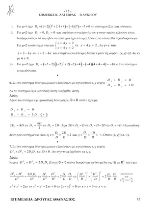 - 12 – 
ΣΗΜΕΙΩΣΕΙΣ ΑΛΓΕΒΡΑΣ Β ΛΥΚΕΙΟΥ 
i. Για μ=1 έχω (1 2)(12 2 1 4) ( 1)(7) 7 0 x D = − + ⋅ + = − = − ≠ το σύστημα (Σ) είναι αδύνατο. 
ii. Για μ=2 έχω 0, 0 x y D = D = και επειδή ο συντελεστής του y στην πρώτη εξίσωση είναι 
διαφορετικός από το μηδέν το σύστημα έχει άπειρες λύσεις τις οποίες θα προσδιορίσουμε. 
Για μ=2 το σύστημα γίνεται 
 + 4 = 
2 
 ⇔ + = 
 + = 
4 2 
x y 
4 2 
x y 
x y 
. Αν y= κ τότε 
x = 2 − 4 y ⇔ x = 2 − 4κ και επομένως οι άπειρες λύσεις έχουν τη μορφή (x, y)= (2- 4κ, κ) 
με κ ∈ ℝ . 
iii. Για μ=-2 έχω ( )(( ) ( ) ) ( )( ) 2 2 2 2 2 2 4 4 4 4 4 16 0 x D = − − − + − + = − + − = − ≠ το σύστημα 
είναι αδύνατο. 
• 
6. Σε ένα σύστημα δύο γραμμικών εξισώσεων με αγνώστους x, y ισχύει 
+ = 
− = 
D D D 
D D D 
3 
x y 
x y 
Αν το σύστημα έχει μοναδική λύση, να βρεθεί αυτή. 
Λύση 
Αφού το σύστημα έχει μοναδική λύση ισχύει D ≠ 0 οπότε έχουμε: 
+ = 
− = 
D D D 
D D D 
3 ( + ) 
x y 
x y 
4 
D 
D = D ⇔ D = ⇔ D = D . Άρα 2 2 y y y D + D = D⇔ D = D − D⇔ D = −D. Η μοναδική 
2 4 2 
2 x x x 
λύση του συστήματος είναι η 
D 2 
D 
D D 
= x = = 2 y και 1 x 
D D 
y 
− 
= = = − . Οπότε (x, y)= (2, -1). 
D D 
• 
7. Σε ένα σύστημα δύο γραμμικών εξισώσεων με αγνώστους x, y ισχύει 
2 2 2 και D 0 x y x y D + D = D D ≠ . Αν x+y= 6 να βρεθούν τα x, y. 
Λύση 
Ισχύει 2 2 2 x y x y D + D = D D (1) και D ≠ 0 οπότε διαιρώ και τα δύο μέλη της (1) με 2 D και έχω: 
2 2 2 2 2 2 2 2 Aφού D 0 τότε 
+ 2 
    ≠ 
2 2 x y x y x y x y x y x y D D D D D D D D D D D D 
= ⇔ + = ⋅ ⇔   +   = ⋅ ⇔     
2 2 2 2 D D 
x y 
χ= και y= 
D D 
D D D D D D D D D D 
( )x2 + y2 = 2xy ⇔ x2 + y2 − 2xy = 0⇔ x − y 2 = 0 ⇔ x − y = 0⇔ x = y . 
ΕΠΙΜΕΛΕΙΑ :ΔΡΟΥΓΑΣ ΑΘΑΝΑΣΙΟΣ 12 
 