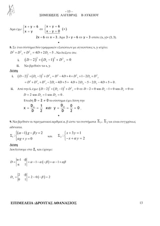 - 13 – 
ΣΗΜΕΙΩΣΕΙΣ ΑΛΓΕΒΡΑΣ Β ΛΥΚΕΙΟΥ 
 + =  + = 
 ⇔   =  − = 
x y 6 x y 6 
x y x y 0 
Άρα έχω ( + 
) 
2χ = 6 ⇔ χ = 3 . Άρα 3 + y = 6 ⇔ y = 3 οπότε (x, y)= (3, 3). 
• 
8. Σε ένα σύστημα δύο γραμμικών εξισώσεων με αγνώστους x, y ισχύει: 
2 2 2 4 2 5 x y x D + D + D = D + D − . Να δείξετε ότι: 
i. ( ) ( ) 2 2 1 2 2 0 x y D − + D − + D = 
ii. Να βρεθούν τα x, y. 
Λύση 
i. ( ) ( ) 2 2 1 2 2 2 4 4 2 1 2 2 x y x x y D − + D − + D = D − D + + D + − D + D 
2 2 2 2 4 5 x y x = D + D + D − D − D + = 4 2 5 2 4 5 0 x D D D D χ + − − − + = . 
ii. Από την i. έχω: ( ) ( ) 2 2 1 2 2 0 2 0 και 1 0 και 0 x y x y D − + D − + D = ⇔ D − = D − = D = ⇔ 
2 και 1 και 0 x y D = D = D = . 
Επειδή D = 2 ≠ 0 το σύστημα έχει λύση την 
x y D 1 D 0 
= = και = = = . 
x y 0 
D 2 D 2 
• 
9. Να βρεθούν οι πραγματικοί αριθμοί α, β ώστε τα συστήματα 1 2 Σ , Σ να είναι συγχρόνως 
αδύνατα. 
( ) 
Σ  
1 
α χ β 
αχ 
− − =  
1 2 
: 
0 
y 
+  
y 
= Σ  
και 2 
 + = 
3 1 
: 
2 
x y 
x α y 
− + = 
Λύση 
Δουλεύουμε στο 1 Σ και έχουμε: 
( ) α-1 -β 
D = =α − −α −β =α − +αβ 
1 1 
α 1 
( ) 2 -β 
0 1 x D = = − −β = 
2 0 2 
ΕΠΙΜΕΛΕΙΑ :ΔΡΟΥΓΑΣ ΑΘΑΝΑΣΙΟΣ 13 
 