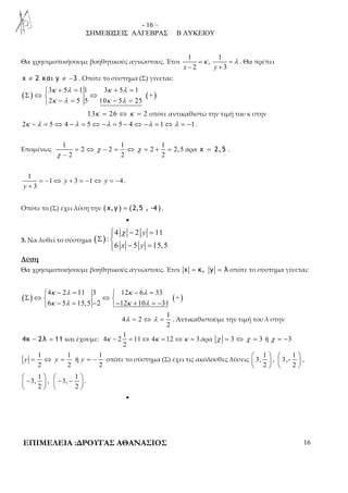 - 16 – 
ΣΗΜΕΙΩΣΕΙΣ ΑΛΓΕΒΡΑΣ Β ΛΥΚΕΙΟΥ 
Θα χρησιμοποιήσουμε βοηθητικούς αγνώστους. Έτσι 
1 1 
=κ = λ 
, 
− + 
x 2 y 3 
. Θα πρέπει 
χ ≠ 2 και y ≠ −3 . Οπότε το σύστημα (Σ) γίνεται: 
( )  3 + 5 = 1 1 3 + 5 = 
1 
( + 
) κ λ κ λ 
κ λ κ λ 
Σ ⇔  ⇔ 
 − = − = 
2 5 5 10 5 25 
13κ = 26 ⇔ κ = 2 οπότε αντικαθιστώ την τιμή του κ στην 
2κ −λ = 5⇔ 4 −λ = 5⇔ −λ = 5 − 4⇔ −λ = 1⇔λ = −1 . 
Επομένως 
1 1 1 
χ χ 
= ⇔ − = ⇔ = + = 
2 2 2 2, 5 
2 2 2 
χ 
− 
άρα χ = 2, 5 . 
1 
= − ⇔ + = − ⇔ = − 
1 3 1 4 
3 
y y 
y 
+ 
. 
Οπότε το (Σ) έχει λύση την (x, y ) = (2,5 , -4 ) . 
• 
3. Να λυθεί το σύστημα ( ) 
 χ − = 
4 2 y 
11 
: 
6 5 15,5 
x − y 
=  
Σ  
Λύση 
Θα χρησιμοποιήσουμε βοηθητικούς αγνώστους. Έτσι x = κ, y = λ οπότε το σύστημα γίνεται: 
 − =  − = 
κ λ κ λ 
κ λ κ λ 
( ) 4 2 11 3 12 6 33 
( + 
) Σ ⇔  ⇔  
 − = − − + = − 
6 5 15,5 2 12 10 31 
1 
λ = ⇔ λ = . Αντικαθιστούμε την τιμή του λ στην 
4 2 
2 
4κ − 2λ = 11 και έχουμε: 
1 
κ − = ⇔ κ = ⇔κ = άρα χ = 3 ⇔ χ = 3 ή χ = −3 
4 2 11 4 12 3 
2 
1 1 1 
y = ⇔ y = ή 
y = − οπότε το σύστημα (Σ) έχει τις ακόλουθες λύσεις 
2 2 2 
1 1 
3, , 3,- 
2 2 
    
    
    
, 
1 1 
3, , 3, . 
2 2 
 −   − −      
    
• 
ΕΠΙΜΕΛΕΙΑ :ΔΡΟΥΓΑΣ ΑΘΑΝΑΣΙΟΣ 16 
 
