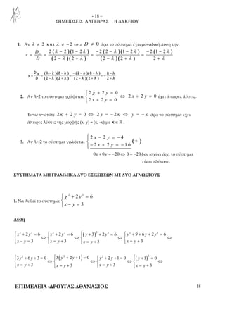 - 18 – 
ΣΗΜΕΙΩΣΕΙΣ ΑΛΓΕΒΡΑΣ Β ΛΥΚΕΙΟΥ 
1. Αν λ ≠ 2 κ α ι λ ≠ − 2 τότε D ≠ 0 άρα το σύστημα έχει μοναδική λύση την: 
2 2 1 2 2 2 1 2 2 (1 2 ) 
( ) ( ) 
( ) ( ) 
( ) ( ) 
( ) ( ) 
λ − − λ − − λ − λ − − 
λ 
= = = = 
− + − + + 
λ λ λ λ λ 
2 2 2 2 2 
x D 
x 
D 
( )( ) 
( )( ) 
( )( ) 
( )( ) 
D y λ 2 8 λ 2 λ 8 λ 8 λ 
y 
− − − − − − 
= = = = − 
− + − + + 
D 2 λ 2 λ 2 λ 2 λ 2 λ 
2. Αν λ=2 το σύστημα γράφεται 
 2 χ + 2 = 
0 
 ⇔ + = 
 + = 
2 2 0 
y 
2 2 0 
x y 
x y 
έχει άπειρες λύσεις. 
Έστω x=κ τότε 2κ + 2 y = 0 ⇔ 2 y = − 2κ ⇔ y = −κ άρα το σύστημα έχει 
άπειρες λύσεις της μορφής (x, y) = (κ, -κ) με κ∈ ℝ . 
 − = −  
− + = −  
2 2 4 
3. Αν λ=-2 το σύστημα γράφεται ( + 
) x y 
x y 
2 2 1 6 
0x + 0 y = −20⇔ 0 = −20 δεν ισχύει άρα το σύστημα 
είναι αδύνατο. 
ΣΥΣΤΗΜΑΤΑ ΜΗ ΓΡΑΜΜΙΚΑ ΔΥΟ ΕΞΙΣΩΣΕΩΝ ΜΕ ΔΥΟ ΑΓΝΩΣΤΟΥΣ 
1. Να λυθεί το σύστημα: 
χ + = 
 
 − = 
2 2 y 
2 6 
3 
x y 
Λύση 
( )2 2 2 6 2 2 2 6 3 2 2 2 6 2 9 6 2 2 6 
 x + y =  x + y =  y + + y =  y + + y + y 
= 
 ⇔  ⇔  ⇔  ⇔ 
 x − y = 3  x = y + 3  x = y + 3  x = y 
+ 
3 
( ) ( )3 2 6 3 0 3 2 2 1 0 2 2 1 0 1 2 0 
 y + y + =  y + y + =  y + y + =  y 
+ = 
 ⇔  ⇔  ⇔  ⇔ 
 x = y + 3  x = y + 3  x = y + 3  x = y 
+ 
3 
ΕΠΙΜΕΛΕΙΑ :ΔΡΟΥΓΑΣ ΑΘΑΝΑΣΙΟΣ 18 
 