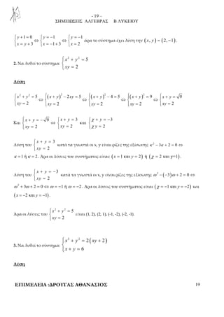 - 19 – 
ΣΗΜΕΙΩΣΕΙΣ ΑΛΓΕΒΡΑΣ Β ΛΥΚΕΙΟΥ 
 + =  = −  = − 
 ⇔  ⇔  
 = +  = − +  = 
1 0 1 1 
y y y 
x y x x 
3 1 3 2 
άρα το σύστημα έχει λύση την ( x, y ) = (2, −1) . 
2. Να λυθεί το σύστημα: 
 + = 
 
 = 
2 2 5 
x y 
xy 
2 
Λύση 
( ) ( ) ( ) 2 2 5 2 2 5 2 4 5 2 9 9 
 x + y =  x + y − xy =  x + y − =  x + y =  x + y 
= 
 ⇔  ⇔  ⇔  ⇔  
 xy = 2  xy = 2  xy = 2  xy = 2  xy 
= 
2 
Και 
 + = −  + =  χ 
+ = − 
 ⇔   
 =  =  χ 
= 
9 3 3 
x y x y y 
και 
xy xy y 
2 2 2 
Λύση του 
3 
x + y 
=  xy 
 
= 
2 
κατά τα γνωστά οι x, y είναι ρίζες της εξίσωσης κ 2 − 3κ + 2 = 0 ⇔ 
κ =1 ή κ = 2 . Άρα οι λύσεις του συστήματος είναι: ( x = 1 και y = 2) ή (χ = 2 και y=1) . 
Λύση του 
3 
x + y 
= −   
xy 
= 
2 
κατά τα γνωστά οι x, y είναι ρίζες της εξίσωσης ω 2 − (−3)ω + 2 = 0 ⇔ 
ω 2 + 3ω + 2 = 0 ⇔ω = −1 ή ω = −2 . Άρα οι λύσεις του συστήματος είναι (χ = −1 και y = −2) και 
( x = −2 και y = −1) . 
Άρα οι λύσεις του 
 + = 
 
 = 
2 2 5 
x y 
xy 
2 
είναι (1, 2), (2, 1), (-1, -2), (-2, -1). 
3. Να λυθεί το σύστημα: 
2 2 2 ( 2) 
 + = +  
x y xy 
x y 
6 
+ =  
Λύση 
ΕΠΙΜΕΛΕΙΑ :ΔΡΟΥΓΑΣ ΑΘΑΝΑΣΙΟΣ 19 
 