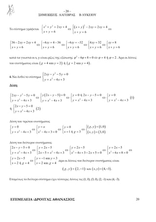 - 20 – 
ΣΗΜΕΙΩΣΕΙΣ ΑΛΓΕΒΡΑΣ Β ΛΥΚΕΙΟΥ 
Το σύστημα γράφεται 
2 2 2 4 ( )2 2 2 4 
 x + y = xy +  x + y − xy = xy 
+ 
 ⇔  ⇔ 
 x + y = 6  x + y 
= 
6 
 36 − 2 xy = 2 xy + 4 − 4 xy = 4 − 36 − 4 xy = − 32  4 xy = 32  xy 
= 
8 
 ⇔  ⇔  ⇔  ⇔  
 + =  + =  + =  + =  + = 
6 6 6 6 6 
x y x y x y x y x y 
κατά τα γνωστά οι x, y είναι ρίζες της εξίσωσης ϕ 2 − 6ϕ + 8 = 0 ⇔ϕ = 4 ή ϕ = 2 . Άρα οι λύσεις 
του συστήματος είναι (χ = 4 και y = 2) ή (χ = 2 και y = 4) . 
4. Να λυθεί το σύστημα 
 
 − 2 
− = 2 5 0 
xy y y 
y x 2 
x 
= − +  
4 3 
Λύση 
( ) 
( ) 
 2 xy − y 2 
− 5 y = 0  y 2 x − y − 5 = 0  y = 0 ή 2 x − y − 5 = 0  y 
= 
0 
 ⇔  ⇔  ⇔  
 y = x 2 − x +  y = x 2 − x +  y = x 2 − x +  y = x 2 
− x 
+ 
1 
4 3 4 3 4 3 4 3 
− − =  
 = − + 
2 5 0 
x y 
y x x 
( ) 2 
ή 2 
4 3 
Λύση του πρώτου συστήματος 
( χ 
) ( ) 
 =  =  =  = 
 ⇔  ⇔  ⇔  
 = − +  − + =  = =  = 
0 0 , 1, 0 
y y o y y 
y x x x x x x y 
2 4 3 2 4 3 0 1 ή χ 
3 ( , ) ( 3, 0 
) 
Λύση του δεύτερου συστήματος 
 2 x − y − 5 = 0  y = 2 x − 5  y = 2 x − 5  y = 2 x 
− 
5 
 ⇔  ⇔  ⇔  ⇔ 
 y = x 2 − 4 x + 3  2 x − 5 = x 2 − 4 x + 3  x 2 − 4 x + 3 − 2 x + 5 = 0  x 2 
− 6 x 
+ 8 = 
0 
 = −  = − = 
 ⇔  
 = =  = = 
2 5 1 και 3 
2 ή 4 2 και 4 
y x y y 
x χ x χ 
άρα οι λύσεις του δεύτερου συστήματος είναι 
(χ , y ) = (2, −1) και ( x, y) = (4,−3) . 
Επομένως το δεύτερο σύστημα έχει τέσσερις λύσεις τις (1, 0), (3, 0), (2, -1) και (4, -3). 
ΕΠΙΜΕΛΕΙΑ :ΔΡΟΥΓΑΣ ΑΘΑΝΑΣΙΟΣ 20 
 