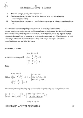 - 22 – 
ΣΗΜΕΙΩΣΕΙΣ ΑΛΓΕΒΡΑΣ Β ΛΥΚΕΙΟΥ 
i. Από την τρίτη εξίσωση υπολογίζουμε το ω. 
ii. Αντικαθιστώντας την τιμή του ω που βρήκαμε στην δεύτερη εξίσωση 
προσδιορίζουμε το y. 
iii. Αντικαθιστώντας τις τιμές ω, y που βρήκαμε στην πρώτη εξίσωση προσδιορίζουμε 
το x. 
Για να λύσουμε ένα σύστημα τριών εξισώσεων με τρεις αγνώστους θα το 
μετασχηματίσουμε πρώτα σε ένα ισοδύναμο κλιμακωτό σύστημα. Αρχικά, απαλείφουμε 
τον ίδιο άγνωστο μεταξύ πρώτης και δεύτερης εξίσωσης και μεταξύ πρώτης και τρίτης 
εξίσωσης. Στη συνέχεια, λύνουμε κατά τα γνωστά το σύστημα των δύο εξισώσεων με τους 
ίδιους αγνώστους και αντικαθιστώντας στην εξίσωση με τους τρεις αγνώστους 
προσδιορίζουμε και τον τρίτο άγνωστο. 
ΛΥΜΕΝΕΣ ΑΣΚΗΣΕΙΣ 
1. Να λυθεί το σύστημα ( ) 
+ − = 
5 
3 
 
α β γ 
β γ 
Σ α 
− + = α β γ 
 
 
: 2 10 
3 2 
2 
3 
− + = 3 6 2 
 
Λύση 
 + − =  + − = 
    Σ ⇔   − +  = ⋅ ⇔  − + = 
( ) 
5 
5 
β γ 
3 
 
α β γ 
α β γ 
α α β γ 
6 2 6 10 12 2 9 60 
3 2 
     α − β + γ 
=   − +     = ⋅ 
   
4 3 18 
α β γ 
2 
6 6 3 
3 6 2 
Απαλείφουμε τον α μεταξύ πρώτης και δεύτερης, και μεταξύ πρώτης και τρίτης εξίσωσης. 
( ) 
 α + β − γ = − − α − β + γ 
= − 
 ⇔   α − β + γ =  α − β + γ 
= 
5 12 12 12 12 60 
+ 
12 2 9 60 1 12 2 9 60 
−14β + 21γ = 0 
ΕΠΙΜΕΛΕΙΑ :ΔΡΟΥΓΑΣ ΑΘΑΝΑΣΙΟΣ 22 
 