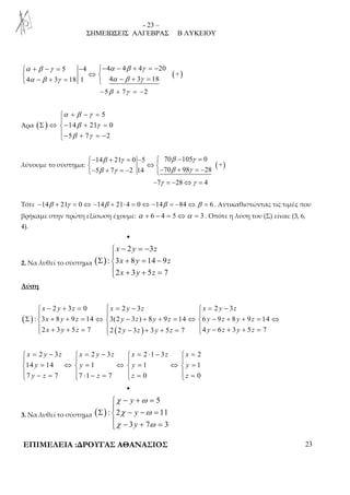 - 23 – 
ΣΗΜΕΙΩΣΕΙΣ ΑΛΓΕΒΡΑΣ Β ΛΥΚΕΙΟΥ 
( ) 
 α + β − γ = − − α − β + γ 
= − 
 ⇔   α − β + γ =  α − β + γ 
= 
5 4 4 4 4 20 
+ 
4 3 18 1 4 3 18 
−5β + 7γ = −2 
Άρα ( ) 
5 
α β γ 
+ − =  
β γ 
β γ 
Σ ⇔ − + =  
14 21 0 
5 7 2 
− + = − 
β γ β γ 
β γ β γ 
− + = −  − = 
 ⇔ − + = − − + = − 
14 21 0 5 70 105 0 
λύνουμε το σύστημα: ( + 
) 
5 7 2 14 70 98 28 
−7γ = −28⇔γ = 4 
Τότε −14β + 21γ = 0⇔ −14β + 21⋅ 4 = 0⇔ −14β = −84⇔β = 6 . Αντικαθιστώντας τις τιμές που 
βρήκαμε στην πρώτη εξίσωση έχουμε: α + 6 − 4 = 5⇔α = 3 . Οπότε η λύση του (Σ) είναι: (3, 6, 
4). 
• 
2. Να λυθεί το σύστημα ( ) 
− = −  
2 3 
x y z 
x y z 
x y z 
Σ + = −  
: 3 8 14 9 
2 3 5 7 
 + + = 
Λύση 
( ) 
 − + =  = −  = − 
   
2 3 0 2 3 2 3 
x y z x y z x y z 
x y z y z y z y z y z 
x y z y z y z y z y z 
Σ  + + = ⇔  − + + = ⇔  − + + = ⇔ 
: 3 8 9 14 3(2 3 ) 8 9 14 6 9 8 9 14 
2 3 5 7 2 2 3 3 5 7 4 6 3 5 7 
   + + =  ( − ) 
+ + =   
− + + =  = −  = −  = ⋅ −  = 
    
 = ⇔  = ⇔  = ⇔  = 
 − =  ⋅ − =  =  =     
2 3 2 3 2 1 3 2 
x y z x y z x z x 
y y y y 
y z z z z 
14 14 1 1 1 
7 7 7 1 7 0 0 
• 
3. Να λυθεί το σύστημα ( ) 
χ ω 
χ ω 
χ ω 
5 
− + =  
y 
y 
y 
Σ − − =  
: 2 11 
 − + = 
3 7 3 
ΕΠΙΜΕΛΕΙΑ :ΔΡΟΥΓΑΣ ΑΘΑΝΑΣΙΟΣ 23 
 