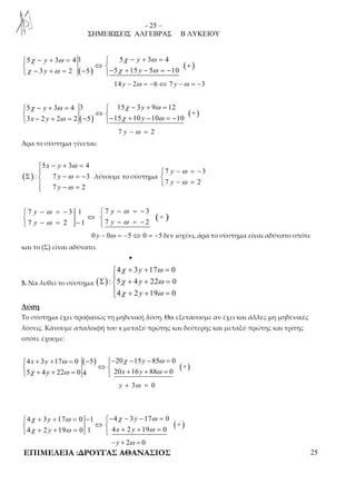 - 25 – 
ΣΗΜΕΙΩΣΕΙΣ ΑΛΓΕΒΡΑΣ Β ΛΥΚΕΙΟΥ 
χ ω χ ω 
χ ω χ ω 
 5 − y + 3 = 4 1  5 − y 
+ 3 = 
4 
 ⇔  +  − y + = − − + y 
− = − 
( ) ( ) 
3 2 5 5 15 5 10 
14 y − 2ω = −6 ⇔ 7 y −ω = −3 
χ ω χ ω 
 5 − y + 3 = 4 3  15 − 3 y 
+ 9 = 
12 
 ⇔  − + = − − + − = − 
( ) ( + 
) 
ω χ ω 
3 x 2 y 2 2 5 15 10 y 
10 10 
7 y − ω = 2 
Άρα το σύστημα γίνεται: 
( ) 
ω 
ω 
ω 
− + =  
5 x y 
3 4 
: 7 3 
Σ − = −  
y 
y 
 − = 
7 2 
λύνουμε το σύστημα 
− ω 
= −  − ω 
= 
 
7 y 
3 
7 y 
2 
( ) 
 − ω = −  − ω 
= − 
 ⇔   − ω = −  − ω 
= − 
7 3 1 7 3 
+ 
y y 
y y 
7 2 1 7 2 
0 y − 0ω = −5 ⇔ 0 = −5 δεν ισχύει, άρα το σύστημα είναι αδύνατο οπότε 
και το (Σ) είναι αδύνατο. 
• 
5. Να λυθεί το σύστημα ( ) 
χ ω 
χ ω 
χ ω 
+ + =  
4 3 y 
17 0 
: 5 4 y 
22 0 
4 2 y 
19 0 
Σ + + =  
 + + = 
Λύση 
Το σύστημα έχει προφανώς τη μηδενική λύση. Θα εξετάσουμε αν έχει και άλλες μη μηδενικές 
λύσεις. Κάνουμε απαλοιφή του x μεταξύ πρώτης και δεύτερης και μεταξύ πρώτης και τρίτης 
οπότε έχουμε: 
( ) 
( ) 
 + + ω = − − χ − − ω 
= 
 ⇔   + + =  + + = 
4 3 17 0 5 20 15 85 0 
+ 
x y y 
χ ω ω 
5 4 y 22 0 4 20 x 16 y 
88 0 
y + 3ω = 0 
( ) 
 χ + + ω = − − χ − − ω 
= 
 ⇔   χ + + ω =  + + ω 
= 
4 3 17 0 1 4 3 17 0 
+ 
y y 
y x y 
4 2 19 0 1 4 2 19 0 
−y + 2ω = 0 
ΕΠΙΜΕΛΕΙΑ :ΔΡΟΥΓΑΣ ΑΘΑΝΑΣΙΟΣ 25 
 