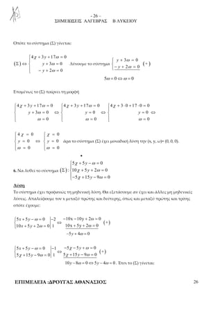 - 26 – 
ΣΗΜΕΙΩΣΕΙΣ ΑΛΓΕΒΡΑΣ Β ΛΥΚΕΙΟΥ 
Οπότε το σύστημα (Σ) γίνεται: 
( ) 
χ ω 
+ + =  
4 3 17 0 
ω 
ω 
Σ ⇔ + =  
3 0 
2 0 
y 
y 
y 
 − + = 
+ ω 
= − + ω 
= 
 
3 0 
y 
y 
Λύνουμε το σύστημα ( + 
) 
2 0 
5ω = 0⇔ω = 0 
Επομένως το (Σ) παίρνει τη μορφή 
 4 χ + 3 y + 17 ω = 0  4 χ + 3 y 
+ 17 ω = 0  4 χ 
+ 3 ⋅ 0 + 17 ⋅ 0 = 
0 
   
 y + 3 ω 
= 0 ⇔  y = 0 ⇔  y 
= 0 
⇔ 
  ω = 0   ω = 0   
ω 
= 0 
 χ =  χ 
= 
  
 = ⇔  = 
   =  
= 4 0 0 
0 0 
0 0 
y y 
ω ω 
άρα το σύστημα (Σ) έχει μοναδική λύση την (x, y, ω)= (0, 0, 0). 
• 
6. Να λυθεί το σύστημα ( ) 
χ ω 
χ ω 
χ ω 
+ − =  
5 5 0 
: 10 5 2 0 
y 
y 
y 
Σ + + =  
− + − = 
5 15 9 0 
Λύση 
Το σύστημα έχει προφανώς τη μηδενική λύση. Θα εξετάσουμε αν έχει και άλλες μη μηδενικές 
λύσεις. Απαλείφουμε τον x μεταξύ πρώτης και δεύτερης, όπως και μεταξύ πρώτης και τρίτης 
οπότε έχουμε: 
( ) 
 + − = − − − + = 
 ⇔  + + = + + = 
5 5 0 2 10x 10y 2ω 0 
+ 
x y 
x y 
ω 
ω 
10 5 2 0 1 10x 5y 2ω 0 
−5y + 4ω = 0 
( ) 
 + − ω = − − χ − + ω 
= 
 ⇔  + − = + − = 
5 5 0 1 5 5 0 
+ 
x y y 
χ ω χ ω 
5 15 y 9 0 1 5 15 y 
9 0 
10y −8ω = 0⇔5y − 4ω = 0 . Έτσι το (Σ) γίνεται: 
ΕΠΙΜΕΛΕΙΑ :ΔΡΟΥΓΑΣ ΑΘΑΝΑΣΙΟΣ 26 
 