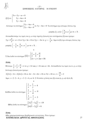 - 27 – 
ΣΗΜΕΙΩΣΕΙΣ ΑΛΓΕΒΡΑΣ Β ΛΥΚΕΙΟΥ 
( ) 
ω 
ω 
ω 
+ − =  
5 x 5 y 
0 
Σ ⇔ − =  
5 y 
4 0 
5 y 
4 0 
 − = 
Λύνουμε το σύστημα 
 5 − 4 ω 
= 
0 
 ⇔ − ω 
= 
 − = 
5 4 0 
y 
ω 
5 4 0 
y 
y 
Το σύστημα έχει άπειρες λύσεις της 
μορφής ( ) 4 
y , ω =  κ κ , 
 
5 
  
με κ ∈ ℝ . 
Αντικαθιστούμε τις τιμές του y, ω στην πρώτη εξίσωση του συστήματος (Σ) και έχουμε: 
4 3 
χ + κ −κ = ⇔ χ + κ = ⇔ χ = − κ ⇔ χ = − κ Άρα το (Σ) έχει άπειρες λύσεις της 
5 5 0 5 3 0 5 3 . 
5 5 
μορφής 
3 4 
 − κ , κ , 
κ  5 5 
 
 
με κ ∈ ℝ . 
• 
x y 
ω 
 = =  
7. Να λυθεί το σύστημα ( ) 2 3 4 
 − + ω 
= 
2 x y 
2 18 
Σ = 
Λύση 
x y 
ω 
= = = λ ⇔ χ = λ = λ ω = λ Αντικαθιστώ τις τιμές των x, y, ω στην 
Θέτουμε 2 και 3 και 4 . 
2 3 4 
y 
δεύτερη εξίσωση και έχουμε: 
( ) ( ) 18 
λ − λ + λ = ⇔ λ − λ + λ = ⇔ λ = ⇔ λ = = 
2 2 3 2 4 18 4 3 8 18 9 18 2 
9 
Άρα x = 2 ⋅ 2 = 4, y = 3 ⋅ 2 = 6, ω=4 ⋅ 2=8 οπότε η λύση του (Σ) είναι (x, y, ω)= (4, 6, 8). 
• 
8. i)Να λυθεί το σύστημα 
1 1 
4 
 + = x y 
1 1 
 
9 
 
+ = y 
ω 
1 1 
3 
+ = ω 
 
x 
ii)Να λυθεί το σύστημα 
 − = −  
2 x 3 y 
19 
6 x 2 y 
6 
− =  
Λύση 
i)Θα χρησιμοποιήσουμε βοηθητικούς αγνώστους. Έτσι έχουμε: 
ΕΠΙΜΕΛΕΙΑ :ΔΡΟΥΓΑΣ ΑΘΑΝΑΣΙΟΣ 27 
 