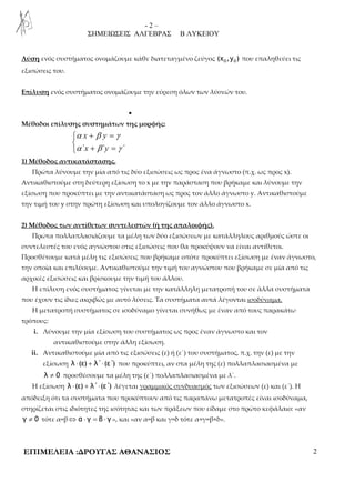 - 2 – 
ΣΗΜΕΙΩΣΕΙΣ ΑΛΓΕΒΡΑΣ Β ΛΥΚΕΙΟΥ 
Λύση ενός συστήματος ονομάζουμε κάθε διατεταγμένο ζεύγος 0 0 (χ ,y ) που επαληθεύει τις 
εξισώσεις του. 
Επίλυση ενός συστήματος ονομάζουμε την εύρεση όλων των λύσεών του. 
• 
Μέθοδοι επίλυσης συστημάτων της μορφής: 
α β γ 
α β γ 
+ =  
 + = 
x y 
΄x ΄y ΄ 
1) Μέθοδος αντικατάστασης. 
Πρώτα λύνουμε την μία από τις δύο εξισώσεις ως προς ένα άγνωστο (π.χ. ως προς x). 
Αντικαθιστούμε στη δεύτερη εξίσωση το x με την παράσταση που βρήκαμε και λύνουμε την 
εξίσωση που προκύπτει με την αντικατάσταση ως προς τον άλλο άγνωστο y. Αντικαθιστούμε 
την τιμή του y στην πρώτη εξίσωση και υπολογίζουμε τον άλλο άγνωστο x. 
2) Μέθοδος των αντίθετων συντελεστών (ή της απαλοιφής). 
Πρώτα πολλαπλασιάζουμε τα μέλη των δύο εξισώσεων με κατάλληλους αριθμούς ώστε οι 
συντελεστές του ενός αγνώστου στις εξισώσεις που θα προκύψουν να είναι αντίθετοι. 
Προσθέτουμε κατά μέλη τις εξισώσεις που βρήκαμε οπότε προκύπτει εξίσωση με έναν άγνωστο, 
την οποία και επιλύουμε. Αντικαθιστούμε την τιμή του αγνώστου που βρήκαμε σε μία από τις 
αρχικές εξισώσεις και βρίσκουμε την τιμή του άλλου. 
Η επίλυση ενός συστήματος γίνεται με την κατάλληλη μετατροπή του σε άλλα συστήματα 
που έχουν τις ίδιες ακριβώς με αυτό λύσεις. Τα συστήματα αυτά λέγονται ισοδύναμα. 
Η μετατροπή συστήματος σε ισοδύναμο γίνεται συνήθως με έναν από τους παρακάτω 
τρόπους: 
i. Λύνουμε την μία εξίσωση του συστήματος ως προς έναν άγνωστο και τον 
αντικαθιστούμε στην άλλη εξίσωση. 
ii. Αντικαθιστούμε μία από τις εξισώσεις (ε) ή (ε΄) του συστήματος, π.χ. την (ε) με την 
εξίσωση λ ⋅(ε) + λ΄⋅ (ε΄) που προκύπτει, αν στα μέλη της (ε) πολλαπλασιασμένα με 
λ ≠ 0 προσθέσουμε τα μέλη της (ε΄) πολλαπλασιασμένα με λ΄. 
Η εξίσωση λ ⋅(ε) + λ΄⋅ (ε΄) λέγεται γραμμικός συνδυασμός των εξισώσεων (ε) και (ε΄). Η 
απόδειξη ότι τα συστήματα που προκύπτουν από τις παραπάνω μετατροπές είναι ισοδύναμα, 
στηρίζεται στις ιδιότητες της ισότητας και των πράξεων που είδαμε στο πρώτο κεφάλαιο: «αν 
γ ≠ 0 τότε α=β⇔ α ⋅ γ = β ⋅ γ », και «αν α=β και γ=δ τότε α+γ=β+δ». 
ΕΠΙΜΕΛΕΙΑ :ΔΡΟΥΓΑΣ ΑΘΑΝΑΣΙΟΣ 2 
 