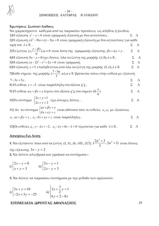 - 29 – 
ΣΗΜΕΙΩΣΕΙΣ ΑΛΓΕΒΡΑΣ Β ΛΥΚΕΙΟΥ 
Ερωτήσεις Σωστού-Λάθους 
Να χαρακτηρίσετε καθεμία από τις παρακάτω προτάσεις ως αληθείς ή ψευδείς. 
1)Η εξίσωση x3 − y = 4 είναι γραμμική εξίσωση με δυο αγνώστους . Σ Λ 
2)Η εξίσωση (λ 2 −9)x + (λ − 3) y = 8 είναι γραμμική εξίσωση με δυο αγνώστους για κάθε 
τιμή του λ ∈ℝ . Σ Λ 
γ − 
β 
x 
3)Το ζεύγος ( x 
, ), α 
0 
α 
≠ είναι λύση της γραμμικής εξίσωσης β x +α y =γ . Σ Λ 
4)Η εξίσωση 0x − y = 0 έχει λύσεις όλα τα ζεύγη της μορφής (λ,0),λ ∈ℝ. Σ Λ 
5)Η εξίσωση (x − 2)2 − x2 + 2y = 0 είναι γραμμική. Σ Λ 
6)Η εξίσωση x = 5 επαληθεύεται από όλα τα ζεύγη της μορφής (5,λ ),λ ∈ℝ Σ Λ 
7 − 
5 
κ 
7)Κάθε σημείο της μορφής 
( , ), 
3 
κ κ 
∈ℝ βρίσκεται πάνω στην ευθεία με εξίσωση 
7 − 3x = 5y . Σ Λ 
8) Η ευθεία y = −2 είναι παράλληλη στο άξονα χ’χ . Σ Λ 
9) Η ευθεία α y +β x =γ τέμνει τον άξονα χ’χ στο σημείο (0, ) 
γ 
α 
Σ Λ 
10)Το σύστημα 
+ =  
 + = 
2 x y 
1 
2 x y 
2 
έχει άπειρες λύσεις . Σ Λ 
11) Αν το σύστημα 
β γ 
+ =  
 + = 
ax y 
x y z 
δ ε 
είναι αδύνατο τότε οι ευθείες 1 2 ε ,ε με εξισώσεις 
1 2 ε : ax +β y =γ , ε :δ x +ε y = z είναι παράλληλες . Σ Λ 
12)Οι ευθείες 1 2 ε : y −λ x = −2 , ε :λ y + 4x −λ = 0 τέμνονται για κάθε λ ∈ℝ. Σ Λ 
Ασκήσεις Για Λύση 
1. Να εξετάσετε ποια από τα ζεύγη (1, 1) , (4 ,-10) , (3,7), 
2 
+ 
2 2 3 
( , 2 1) 
3 
a 
a 
+ είναι λύσεις 
της εξίσωσης 3x − y = 2 
2. Να λύσετε αλγεβρικά και γραφικά τα συστήματα : 
i) 
− =  
 + = 
2 0 
3 
x y 
x y 
ii) 
− =  
 − = 
2 x y 
1 
2 x y 
3 
3. Να λύσετε τα παρακάτω συστήματα με την μέθοδο των οριζουσών: 
i) 
+ =  
− + = − 
3 x y 
10 
2 x 3 y 
25 
ii) 
3 
 + =  
 = − 
2 1 
x y 
2 
y x 
6 2 8 
ΕΠΙΜΕΛΕΙΑ :ΔΡΟΥΓΑΣ ΑΘΑΝΑΣΙΟΣ 29 
 