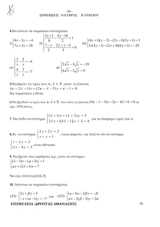 - 30 – 
ΣΗΜΕΙΩΣΕΙΣ ΑΛΓΕΒΡΑΣ Β ΛΥΚΕΙΟΥ 
4.Να λύσετε τα παρακάτω συστήματα: 
i) 
− = −  
 + = 
4 x 3 y 
4 
7 x 3 y 
26 
ii) 
 3 x + 1 4 y 
− 10 
− = 1 
8 2 
 7 − 2 + − 6 
 
− = 
0 
x y x 
2 5 
 
iii) 
+ − − − + =  
 − − + + = − 
(6 x 1)( y 2) (2 x 1)(3 y 
1) 3 
3 x (4 y 1) (2 x 4)(6 y 
1) 28 
iv) 
3 2 
4 
 − = − x y 
4 3 
 
7 
− = − 
x y 
 
v) 
 − = −  
2 x 3 y 
19 
6 x 2 y 
6 
− =  
5.Να βρείτε τις τιμές των κ ,λ ∈ ℝ ,ώστε η εξίσωση 
(κ − 2λ − 1) x + (2κ − λ − 5) y + κ − 1 = 0 
Να παριστάνει ευθεία. 
6.Να βρεθούν οι τιμές των κ ,λ ∈ ℝ έτσι ώστε η εξίσωση (5κ −λ − 3)x + 2κ − 4λ + 6 = 0 να 
έχει 1974 λύσεις. 
λ λ 
λ λ λ 
+ + + =  
( 1) x ( 2 ) y 
5 
2 4 1 4 
7. Να λυθεί το σύστημα ( ) 
x +  
− y 
= + για τις διάφορες τιμές του λ. 
8.Αν το σύστημα 
λ + =  
 + = 
2 2 
1 
x y 
x y 
, είναι αόριστο , να δείξετε ότι το σύστημα 
λ λ 
x − y 
=  x −  
y 
= 
4 3 
λ 
,είναι αδύνατο. 
9. Να βρείτε τους αριθμούς λ,μ , ώστε το σύστημα : 
( 3) ( 1) 1 
λ μ 
μ λ 
− x − + y 
=  x + (2 + 1) y 
 
= 
7 
Να έχει λύση (x,y)=(2,-3). 
10. Δίνονται τα παρακάτω συστήματα: 
 
2 + β = 5 
− + − = − 
( 1) 
x y 
( 1) 7 
S 
x a y 
και 
 
( − 1) − 2 
= −  − − = 
( 2) 
β β 
a x y 
α β α 
2( 2) 2 
S 
x y 
ΕΠΙΜΕΛΕΙΑ :ΔΡΟΥΓΑΣ ΑΘΑΝΑΣΙΟΣ 30 
 
