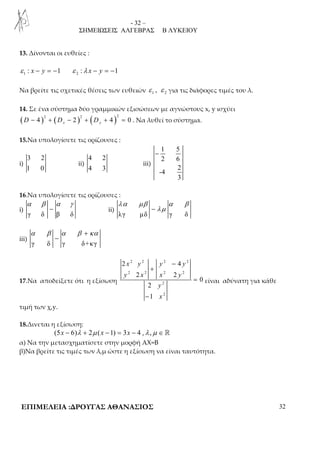 - 32 – 
ΣΗΜΕΙΩΣΕΙΣ ΑΛΓΕΒΡΑΣ Β ΛΥΚΕΙΟΥ 
13. Δίνονται οι ευθείες : 
ε 1 : x − y = −1 ε 2 :λ x − y = −1 
Να βρείτε τις σχετικές θέσεις των ευθειών 1 2 ε , ε για τις διάφορες τιμές του λ. 
14. Σε ένα σύστημα δύο γραμμικών εξισώσεων με αγνώστους x, y ισχύει 
( ) ( ) ( )2 2 2 4 2 4 0 x y D − + D − + D + = . Να λυθεί το σύστημα. 
15.Να υπολογίσετε τις ορίζουσες : 
i) 
3 2 
1 0 
ii) 
4 2 
4 3 
iii) 
1 5 
2 6 
2 
-4 
3 
− 
16.Να υπολογίσετε τις ορίζουσες : 
i) 
α β α γ 
− ii) 
γ δ β δ 
λα μβ α β 
− λμ 
λγ μδ γ δ 
iii) 
α β α β + κα 
− 
γ δ γ δ+κγ 
17.Να αποδείξετε ότι η εξίσωση 
2 2 2 2 
− 
2 4 
x y y y 
+ 
y 2 x 2 x 2 y 
2 
2 2 
2 
2 
0 
2 
1 
y 
x 
= 
− 
είναι αδύνατη για κάθε 
τιμή των χ,y. 
18.Δινεται η εξίσωση: 
(5x − 6)λ + 2μ (x −1) = 3x − 4 ,λ ,μ ∈ ℝ 
α) Να την μετασχηματίσετε στην μορφή ΑΧ=Β 
β)Να βρείτε τις τιμές των λ,μ ώστε η εξίσωση να είναι ταυτότητα. 
ΕΠΙΜΕΛΕΙΑ :ΔΡΟΥΓΑΣ ΑΘΑΝΑΣΙΟΣ 32 
 