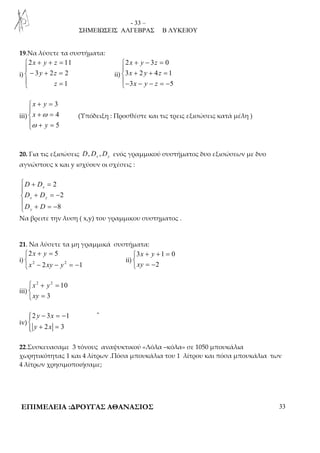 - 33 – 
ΣΗΜΕΙΩΣΕΙΣ ΑΛΓΕΒΡΑΣ Β ΛΥΚΕΙΟΥ 
19.Να λύσετε τα συστήματα: 
i) 
+ + =  
− + =  
 = 
2 11 
3 2 2 
1 
x y z 
y z 
z 
ii) 
+ − =  
2 x y 3 z 
0 
3 x 2 y 4 z 
1 
3 x y z 
5 
+ + =  
− − − = − 
iii) 
3 
4 
5 
+ =  
x y 
x 
ω 
+ =  ω 
+ y 
= 
 
(Υπόδειξη : Προσθέστε και τις τρεις εξισώσεις κατά μέλη ) 
20. Για τις εξισώσεις , , x y D D D ενός γραμμικού συστήματος δυο εξισώσεων με δυο 
αγνώστους x και y ισχύουν οι σχέσεις : 
2 
2 
8 
 + = 
 
D D 
x 
D D 
D D 
+ = − x y 
 + = − 
y 
Να βρειτε την λυση ( x,y) του γραμμικου  
συστηματος . 
21. Να λύσετε τα μη γραμμικά συστήματα: 
2 x + y 
= 5 
 x − xy − y 
 
= − 
i) 2 2 
2 1 
ii) 
+ + =  
 = − 
3 1 0 
2 
x y 
xy 
iii) 
 + = 
 
 = 
2 2 10 
x y 
xy 
3 
iv) 
− = −  
2 3 1 
y x 
y x 
+ =  
2 3 
- 
22.Συσκευασαμε 3 τόνους αναψυκτικού «Λόλα –κόλα» σε 1050 μπουκάλια 
χωρητικότητας 1 και 4 λίτρων .Πόσα μπουκάλια του 1 λίτρου και πόσα μπουκάλια των 
4 λίτρων χρησιμοποιήσαμε; 
ΕΠΙΜΕΛΕΙΑ :ΔΡΟΥΓΑΣ ΑΘΑΝΑΣΙΟΣ 33 
 