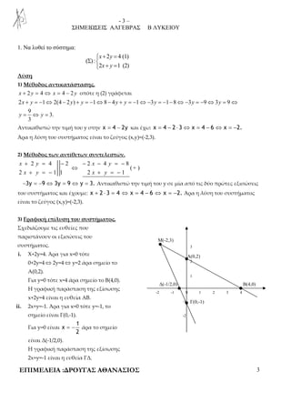 - 3 – 
ΣΗΜΕΙΩΣΕΙΣ ΑΛΓΕΒΡΑΣ Β ΛΥΚΕΙΟΥ 
Λύση 
1) Μέθοδος αντικατάστασης. 
x + 2 y = 4 ⇔ x = 4 − 2 y οπότε η (2) γράφεται 
2 1 2(4 2 ) 1 8 4 1 3 1 8 3 9 3 9 
+ = − ⇔ − + = − ⇔ − + = − ⇔− = − − ⇔− = − ⇔ = ⇔ 
= ⇔ = 
x y y y y y y y y 
y y 
Αντικαθιστώ την τιμή του y στην x = 4 − 2y και έχω: x = 4 − 2 ⋅ 3 ⇔ x = 4 − 6 ⇔ x = −2. 
Άρα η λύση του συστήματος είναι το ζεύγος (x,y)=(-2,3). 
+ = − + = − 
−3y = −9 ⇔ 3y = 9 ⇔ y = 3. Αντικαθιστώ την τιμή του y σε μία από τις δύο πρώτες εξισώσεις 
του συστήματος και έχουμε: x + 2 ⋅ 3 = 4 ⇔ x = 4 − 6 ⇔ x = −2. Άρα η λύση του συστήματος 
είναι το ζεύγος (x,y)=(-2,3). 
3 
A(0,2) 
2 
1 
Μ(-2,3) 
Δ(-1/2,0) 
 + = 
2 4 (1) 
x y 
x y 
Σ  
 + = 
2 1 (2) 
+ = − − − = − 
2 4 2 2 4 8 
(+ ) 
1 2 -2 -1 0 
1 2 3 4 
-1 
-2 
B(4,0) 
Γ(0,-1) 
1. Να λυθεί το σύστημα: 
( ) : 
9 
3. 
3 
2) Μέθοδος των αντίθετων συντελεστών. 
x y x y 
⇔ 
x y x y 
2 1 1 2 1 
3) Γραφική επίλυση του συστήματος. 
Σχεδιάζουμε τις ευθείες που 
παριστάνουν οι εξισώσεις του 
συστήματος. 
i. X+2y=4. Άρα για x=0 τότε 
0+2y=4⇔2y=4⇔y=2 άρα σημείο το 
Α(0,2). 
Για y=0 τότε x=4 άρα σημείο το Β(4,0). 
Η γραφική παράσταση της εξίσωσης 
x+2y=4 είναι η ευθεία ΑΒ. 
ii. 2x+y=-1. Άρα για x=0 τότε y=-1, το 
σημείο είναι Γ(0,-1). 
Για y=0 είναι 
1 
x 
= − άρα το σημείο 
2 
είναι Δ(-1/2,0). 
Η γραφική παράσταση της εξίσωσης 
2x+y=-1 είναι η ευθεία ΓΔ. 
ΕΠΙΜΕΛΕΙΑ :ΔΡΟΥΓΑΣ ΑΘΑΝΑΣΙΟΣ 3 
 