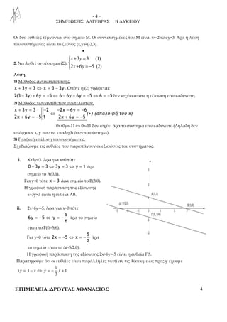 - 4 – 
ΣΗΜΕΙΩΣΕΙΣ ΑΛΓΕΒΡΑΣ Β ΛΥΚΕΙΟΥ 
Οι δύο ευθείες τέμνονται στο σημείο Μ. Οι συντεταγμένες του Μ είναι x=-2 και y=3. Άρα η λύση 
του συστήματος είναι το ζεύγος (x,y)=(-2,3). 
• 
2. Να λυθεί το σύστημα (Σ): 
+ =  
 + = − 
3 3 (1) 
x y 
x y 
2 6 5 (2) 
Λύση 
1) Μέθοδος αντικατάστασης. 
x + 3y = 3 ⇔ x = 3 − 3y . Οπότε η (2) γράφεται: 
2(3 − 3y) + 6y = −5 ⇔ 6 − 6y + 6y = −5 ⇔ 6 = −5 δεν ισχύει οπότε η εξίσωση είναι αδύνατη. 
2) Μέθοδος των αντίθετων συντελεστών. 
+ = − − − = − 
x 3y 3 2 2x 6y 6 
⇔ 
2x 6y 5 1 2x 6y 5 
+ = − + = − 
(+) (απαλοιφή του x) 
0x+0y=-11⇔0=-11 δεν ισχύει άρα το σύστημα είναι αδύνατο.(Δηλαδή δεν 
υπάρχουν x, y που να επαληθεύουν το σύστημα). 
3) Γραφική επίλυση του συστήματος. 
Σχεδιάζουμε τις ευθείες που παριστάνουν οι εξισώσεις του συστήματος. 
i. X+3y=3. Άρα για x=0 τότε 
0 + 3y = 3 ⇔ 3y = 3 ⇔ y = 1 άρα 
σημείο το Α(0,1). 
Για y=0 τότε x = 3 άρα σημείο το Β(3,0). 
Η γραφική παράσταση της εξίσωσης 
x+3y=3 είναι η ευθεία ΑΒ. 
ii. 2x+6y=-5. Άρα για x=0 τότε 
5 
= − ⇔ = − άρα το σημείο 
6y 5 y 
6 
είναι το Γ(0,-5/6). 
Για y=0 τότε 
5 
= − ⇔ = − άρα 
2x 5 x 
2 
το σημείο είναι το Δ(-5/2,0). 
Η γραφική παράσταση της εξίσωσης 2x+6y=-5 είναι η ευθεία ΓΔ. 
Παρατηρούμε ότι οι ευθείες είναι παράλληλες γιατί αν τις λύσουμε ως προς y έχουμε 
1 
y = − x ⇔ y = − x + 
3 3 1 
3 
ΕΠΙΜΕΛΕΙΑ :ΔΡΟΥΓΑΣ ΑΘΑΝΑΣΙΟΣ 4 
 