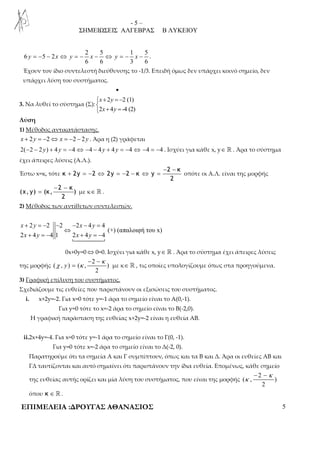 - 5 – 
ΣΗΜΕΙΩΣΕΙΣ ΑΛΓΕΒΡΑΣ Β ΛΥΚΕΙΟΥ 
2 5 1 5 
y = − − x ⇔ y = − x − ⇔ y = − x − . 
6 5 2 
6 6 3 6 
Έχουν τον ίδιο συντελεστή διεύθυνσης το -1/3. Επειδή όμως δεν υπάρχει κοινό σημείο, δεν 
υπάρχει λύση του συστήματος. 
• 
3. Να λυθεί το σύστημα (Σ): 
+ = −  
 + = 
2 2 (1) 
x y 
x y 
2 4 -4 (2) 
Λύση 
1) Μέθοδος αντικατάστασης. 
x + 2y = −2⇔ x = −2 − 2y . Άρα η (2) γράφεται 
2(−2 − 2 y) + 4 y = −4⇔ −4 − 4 y + 4 y = −4 ⇔ −4 = −4 . Ισχύει για κάθε x, y∈ ℝ . Άρα το σύστημα 
έχει άπειρες λύσεις (Α.Λ.). 
Έστω x=κ, τότε 
− − 
2 κ 
+ = − ⇔ = − − ⇔ = οπότε οι Α.Λ. είναι της μορφής 
κ 2y 2 2y 2 κ y 
2 
− − 
2 κ 
= με κ∈ ℝ . 
(χ, y) (κ, ) 
2 
2) Μέθοδος των αντίθετων συντελεστών. 
+ = − − − − = 
2 2 2 2 4 4 
(+) (απαλοιφή του x) 
x y x y 
⇔ 
x y x y 
+ = − + = − 
2 4 4 1 2 4 4 
 
0x+0y=0⇔0=0. Ισχύει για κάθε x, y∈ ℝ . Άρα το σύστημα έχει άπειρες λύσεις 
της μορφής 
− − 
2 
κ 
= με κ∈ ℝ , τις οποίες υπολογίζουμε όπως στα προηγούμενα. 
χ κ 
( , ) ( , ) 
2 
y 
3) Γραφική επίλυση του συστήματος. 
Σχεδιάζουμε τις ευθείες που παριστάνουν οι εξισώσεις του συστήματος. 
i. x+2y=-2. Για x=0 τότε y=-1 άρα το σημείο είναι το Α(0,-1). 
Για y=0 τότε το x=-2 άρα το σημείο είναι το Β(-2,0). 
Η γραφική παράσταση της ευθείας x+2y=-2 είναι η ευθεία ΑΒ. 
ii.2x+4y=-4. Για x=0 τότε y=-1 άρα το σημείο είναι το Γ(0, -1). 
Για y=0 τότε x=-2 άρα το σημείο είναι το Δ(-2, 0). 
Παρατηρούμε ότι τα σημεία Α και Γ συμπίπτουν, όπως και τα Β και Δ. Άρα οι ευθείες ΑΒ και 
ΓΔ ταυτίζονται και αυτό σημαίνει ότι παριστάνουν την ίδια ευθεία. Επομένως, κάθε σημείο 
της ευθείας αυτής ορίζει και μία λύση του συστήματος, που είναι της μορφής 
− − 
2 
κ 
κ 
( , ) 
2 
όπου κ ∈ ℝ . 
ΕΠΙΜΕΛΕΙΑ :ΔΡΟΥΓΑΣ ΑΘΑΝΑΣΙΟΣ 5 
 