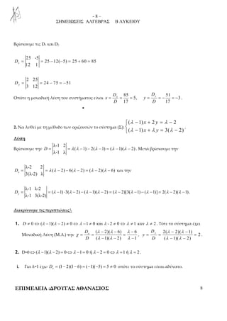 - 8 – 
ΣΗΜΕΙΩΣΕΙΣ ΑΛΓΕΒΡΑΣ Β ΛΥΚΕΙΟΥ 
Βρίσκουμε τις Dx και Dy 
25 -5 
12 1 x D = = − − = + = 
25 12( 5) 25 60 85 
2 25 
3 12 y D = = − = − 
24 75 51 
Οπότε η μοναδική λύση του συστήματος είναι 
x y D D 
85 51 
= = = 5, = = − = − 3 
. 
x y 
17 17 
D D 
• 
2. Να λυθεί με τη μέθοδο των οριζουσών το σύστημα (Σ): 
λ − + = λ 
−  λ − +  
λ = λ 
− 
( 1) x 2 y 
2 
( 1) x y 
3( 2) 
. 
Λύση 
Βρίσκουμε την 
λ-1 2 
D = = λ ( λ − 1) − 2( λ − 1) = ( λ − 1)( λ − 2) 
. Μετά βρίσκουμε την 
λ-1 λ 
λ-2 2 
D = = λ ( λ − 2) − 6( λ − 2) = ( λ − 2)( λ − 6) 
x και την 
3(λ-2) λ 
λ-1 λ-2 
D = = ( λ − 1) ⋅ 3( λ − 2) − ( λ − 1)( λ − 2) = ( λ − 2)[3( λ − 1) − ( λ − 1)] = 2( λ − 2)( λ − 1) 
y . 
λ-1 3(λ-2) Διακρίνουμε τις περιπτώσεις 
1. D ≠ 0 ⇔ (λ −1)(λ − 2) ≠ 0 ⇔λ −1 ≠ 0 και λ - 2 ≠ 0⇔λ ≠ 1 και λ ≠ 2 . Τότε το σύστημα έχει 
Μοναδική Λύση (Μ.Λ.) την 
− − − 
λ λ λ 
( 2)( 6) 6 
( 1)( 2) 1 
x D 
D 
χ 
= = = 
− − − 
λ λ λ 
, 
λ λ 
λ λ 
− − 
2( 2)( 1) 
2 
= = = 
− − 
( 1)( 2) 
y D 
y 
D 
. 
2. D=0⇔(λ −1)(λ − 2) = 0⇔λ −1 = 0 ή λ − 2 = 0⇔λ =1 ή λ = 2 . 
i. Για λ=1 έχω (1 2)(1 6) ( 1)( 5) 5 0 x D = − − = − − = ≠ οπότε το σύστημα είναι αδύνατο. 
ΕΠΙΜΕΛΕΙΑ :ΔΡΟΥΓΑΣ ΑΘΑΝΑΣΙΟΣ 8 
 