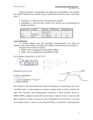 Prof. Eric Fagotto                                        texto não revisado, pode conter erros
                                                                                fev./1998 - V. 1.0

       Ainda com relação a nomenclatura, um implicante correspondente a um subcubo
não contido totalmente num subcubo maior, é chamado de implicante-primo. Além disso
temos:

         • referência: é a célula de menor valor decimal do subcubo
         • redundância: é soma dos pesos binários das variáveis que não participam no
           produto das literais

              Implicantes       Células     Binários Referência      Redundância
                                            w x y z
              xy’               4,5,12,13   - 1 0 -       4                 9
              wy’z’             8,12        1 - 0 0       8                 4

Acasos (Hazards)
       Os circuitos digitais reais não respondem instantaneamente aos sinais nas
entradas, o que acarreta atraso na mudança dos estados e evetualmente acasos (hazards).
       Convencionou-se definir os tempos:
       • TPLH - time for propagation of the LOW to HIGH
       • TPHL - time for propagation of the HIGH to LOW

Ex: Considere a função F(x,y,z)= S(2,3,5,7)
         xy
     z         00     01    11     10        x’    1
         0             1                     y                             F
         1             1    1       1
                                             x
                                             z     2

Portanto F(x,y,z)=x’y+xz                                                                             TPHL
                                                                               TPLH
Contudo, suponhamos:
1. y = z = ”1 ”
2. x esteja mudando de “0” para “1”.
3. TPHL1<TPLH2

Esta situação é descrita graficamente através do diagrama de temporização. Em cores
vermelhas temos os sinais gerados em função do tempo, tendo o circuito somente dois
gates (dois sub-cubos sem entrelaçamento). Conforme se pode constatar, devido ao
TPHL1<TPHL2, durante um certo intervalo de tempo a saída do circuito, F, fica em nível
baixo, enquanto o correto seria que esta saída F permanecesse em nível alto. A este tipo
de ocorrência damos o nome de acaso (hazard) estático. Ao fazermos o entrelaçamento




                                                                                               11
 