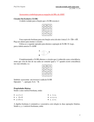 Prof. Eric Fagotto                                     texto não revisado, pode conter erros
                                                                             fev./1998 - V. 1.0


        Acrescentar a simbologia para as negações de OR e de AND!

Circuito Ou-Exclusivo (X-OR)
       A tabela verdade para a função que o X-OR executa é:

                                        A B    S
                                        0 0    0
                                        0 1    1
                                        1 0    1
                                        1 1    0

        Uma expressão booleana para esta função seria (ela não é única!) S = AB + AB .
Peça aos alunos para montar o circuito.
        Utiliza-se o seguinte operador para denotar a operação de X-OR: ⊕. Logo,
para a tabela anterior S =A⊕B

                                 A
                                              S

                                 B

       Complementando o X-OR obtemos o circuito que é conhecido como coincidência,
nome que vem do fato de sua saída ser somente igual a “1” quando existir coincidência
nas suas entradas, i.e.:
                                    A B S
                                     0 0 1
                                     0 1 0
                                     1 0 0
                                     1 1 1

Símbolo: acrescentar um inversor à saída do X-OR
Operador: , operação: S=A B.


Propriedades Básicas
Sendo x uma variável booleana, então:

• x+1=1                                       • x.1=x
• x .0=0                                      • x+x=x
• x+0=x                                       • x.x=x

A álgebra booleana é comutativa e associativa com relação às duas operações binárias.
Sendo x, y, z variáveis booleanas, então



                                                                                             2
 