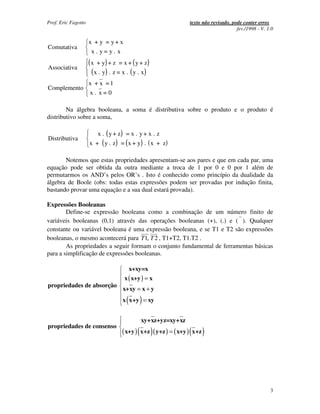 Prof. Eric Fagotto                                                    texto não revisado, pode conter erros
                                                                                            fev./1998 - V. 1.0

                     x + y = y+ x
Comutativa
                      x . y= y. x

Associativa
                     ( x + y) + z = x + ( y + z )
                       ( x . y) . z = x . ( y . x )
                     x + x =1
Complemento
                     x. x=0

        Na álgebra booleana, a soma é distributiva sobre o produto e o produto é
distributivo sobre a soma,

                         x . ( y + z) = x . y + x . z
Distributiva
                     x + ( y . z ) = ( x + y) . ( x + z )

       Notemos que estas propriedades apresentam-se aos pares e que em cada par, uma
equação pode ser obtida da outra mediante a troca de 1 por 0 e 0 por 1 além de
permutarmos os AND’s pelos OR’s . Isto é conhecido como princípio da dualidade da
álgebra de Boole (obs: todas estas expressões podem ser provadas por indução finita,
bastando provar uma equação e a sua dual estará provada).

Expressões Booleanas
        Define-se expressão booleana como a combinação de um número finito de
variáveis booleanas (0,1) através das operações booleanas (+), (.) e ( ). Qualquer
constante ou variável booleana é uma expressão booleana, e se T1 e T2 são expressões
booleanas, o mesmo acontecerá para T1, T 2 , T1+T2, T1.T2 .
        As propriedades a seguir formam o conjunto fundamental de ferramentas básicas
para a simplificação de expressões booleanas.

                                           x+xy=x
                                      x ( x+y ) = x
propriedades de absorção
                                     x+xy = x + y
                                       (      )
                                     x x+y = xy


                                              xy+xz+yz=xy+xz
propriedades de consenso
                                     ( x+y ) ( x+z ) ( y+z ) = ( x+y ) ( x+z )




                                                                                                            3
 