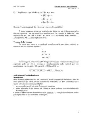 Prof. Eric Fagotto                                               texto não revisado, pode conter erros
                                                                                       fev./1998 - V. 1.0

Ex1: Simplifique a expressão F(x,y,z) = x y z + yz + xz
                                         = z( x y + y + x)
                                         = z( x + y + x)
                                         = z( y + 1) = z.1 = z

Ou seja, F(x,y,z) independe dos valores de x e y, i.e., F(x,y,z) é F(x)!

        É muito importante notar que na álgebra de Boole não são definidas operações
inversas e portanto, não são permitidos cancelamentos. Por exemplo, se A+B=A+C, não
significa que B=C. De fato, se A=B=1 e C=0       1+1=1+0, embora B seja diferente C.
Analogamente, AB=AC não implica em B=C.

Teorema de De Morgan
      As regras que regem a operação de complementação para duas variáveis se
resumem nos três teoremas seguintes:

                                          x=x
                                          x+y= x y
                                          xy = x + y

       De forma geral, o Teorema de De Morgan afirma que o complemento de qualquer
expressão pode ser obtido trocando-se simultaneamente cada variável por seu
complemento e as operações OR por AND e AND por OR, i.e.

                       f(x1, x2,...,xn,0,1,+,.) = f(x1, x2,..., xn,1,0,.,+)

Aplicações de Funções Booleanas
Isomorfismo
Dois sistemas algébricos (cada um consistindo de um conjunto de elementos e uma ou
mais operações que satisfazem um conjunto de postulados) são ditos isomórficos caso
sejam satisfeitas as seguintes condições:
• correspondência unívoca entre elementos e operações
• todos postulados de um sistema são válidos no outro, mediante a troca dos elementos
    e das operações.
Conclusão: Dois sistemas isomórficos serão idênticos, à exceção dos símbolos usados
para representar os seus elementos e operações.




                                                                                                       4
 